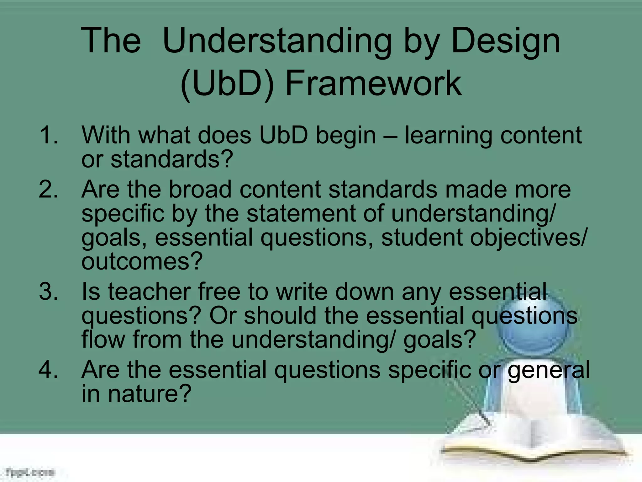 The Understanding by Design
(UbD) Framework
1. With what does UbD begin – learning content
or standards?
2. Are the broad content standards made more
specific by the statement of understanding/
goals, essential questions, student objectives/
outcomes?
3. Is teacher free to write down any essential
questions? Or should the essential questions
flow from the understanding/ goals?
4. Are the essential questions specific or general
in nature?
 