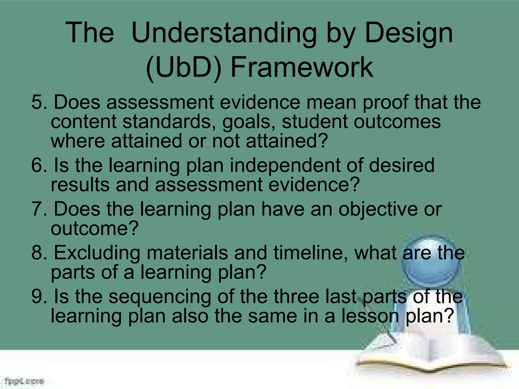 The Understanding by Design
(UbD) Framework
5. Does assessment evidence mean proof that the
content standards, goals, student outcomes
where attained or not attained?
6. Is the learning plan independent of desired
results and assessment evidence?
7. Does the learning plan have an objective or
outcome?
8. Excluding materials and timeline, what are the
parts of a learning plan?
9. Is the sequencing of the three last parts of the
learning plan also the same in a lesson plan?
 