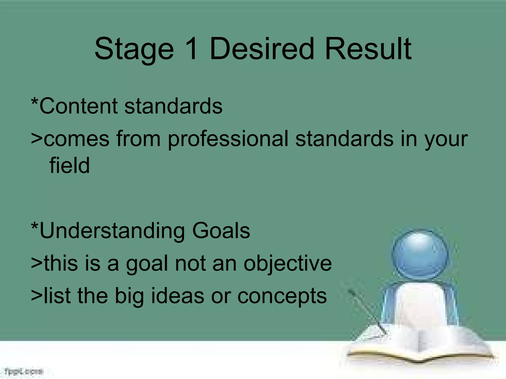 Stage 1 Desired Result
*Content standards
>comes from professional standards in your
field
*Understanding Goals
>this is a goal not an objective
>list the big ideas or concepts
 