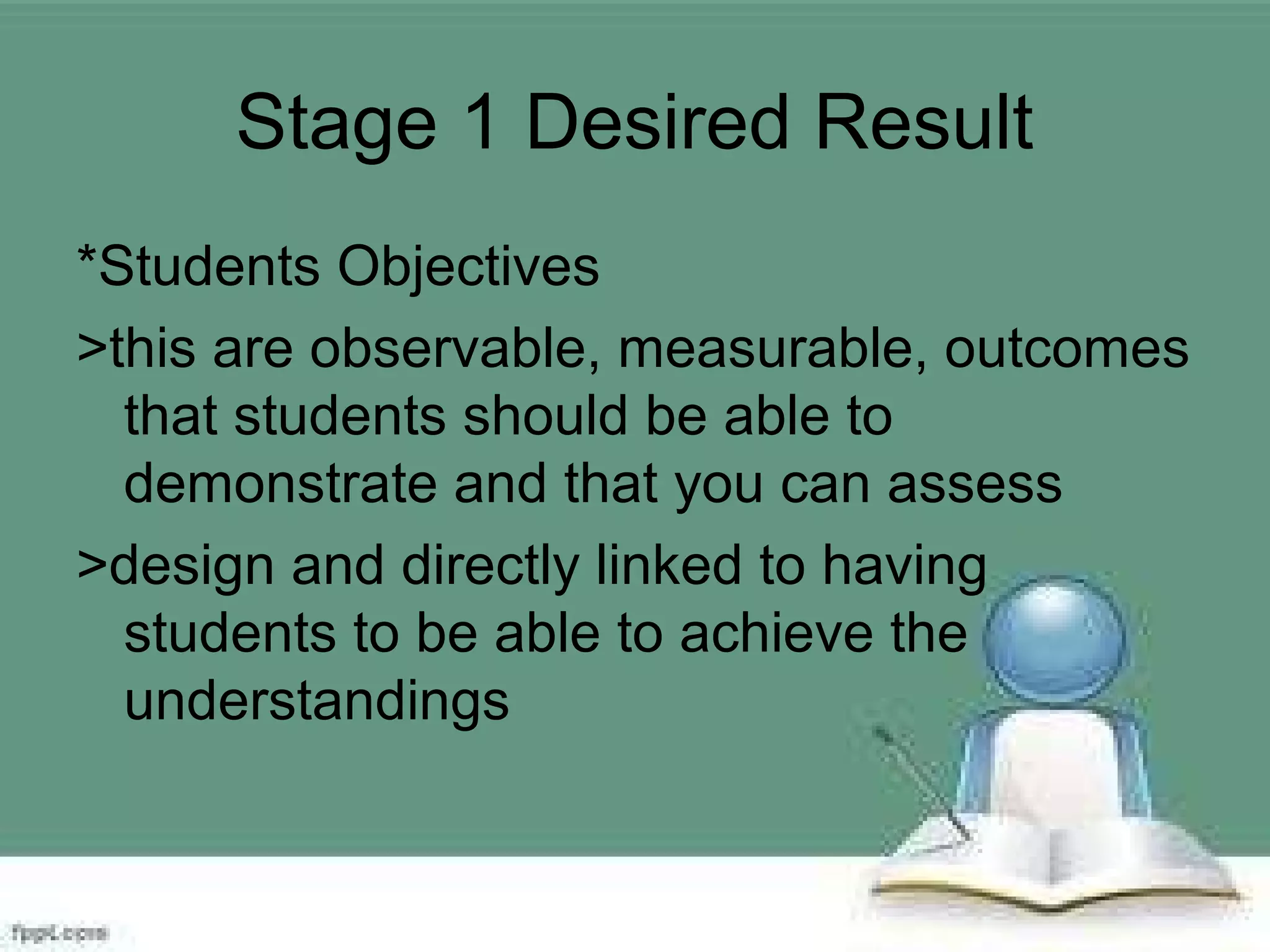Stage 1 Desired Result
*Students Objectives
>this are observable, measurable, outcomes
that students should be able to
demonstrate and that you can assess
>design and directly linked to having
students to be able to achieve the
understandings
 