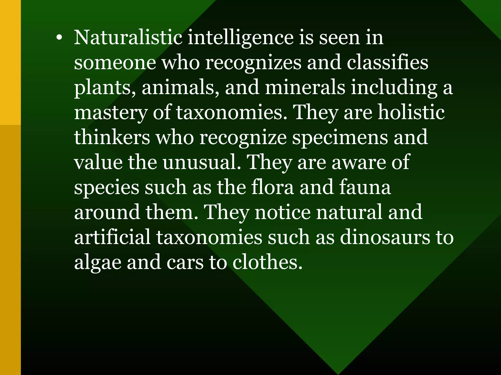 • Naturalistic intelligence is seen in
someone who recognizes and classifies
plants, animals, and minerals including a
mastery of taxonomies. They are holistic
thinkers who recognize specimens and
value the unusual. They are aware of
species such as the flora and fauna
around them. They notice natural and
artificial taxonomies such as dinosaurs to
algae and cars to clothes.
 