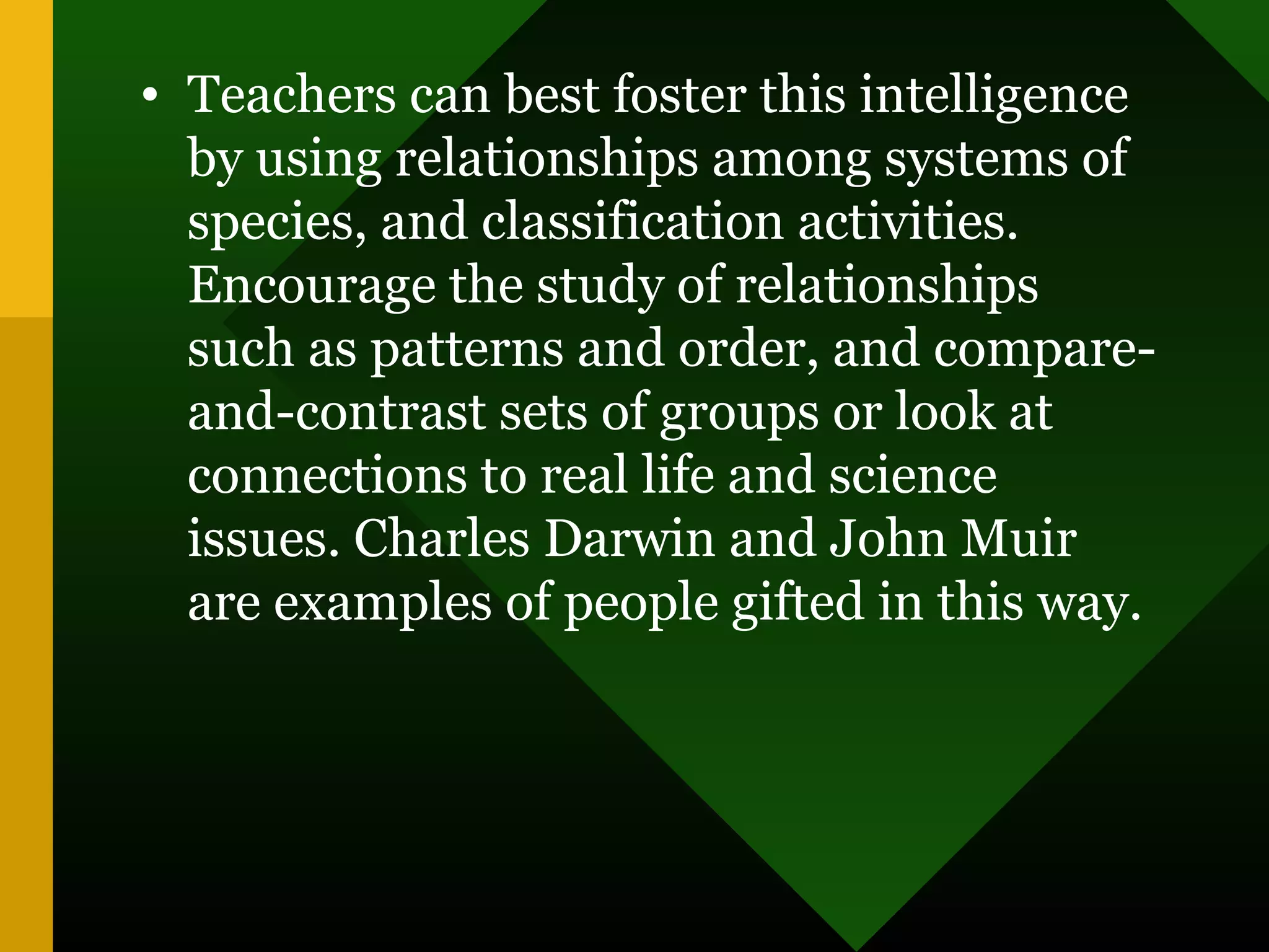 • Teachers can best foster this intelligence
by using relationships among systems of
species, and classification activities.
Encourage the study of relationships
such as patterns and order, and compare-
and-contrast sets of groups or look at
connections to real life and science
issues. Charles Darwin and John Muir
are examples of people gifted in this way.
 