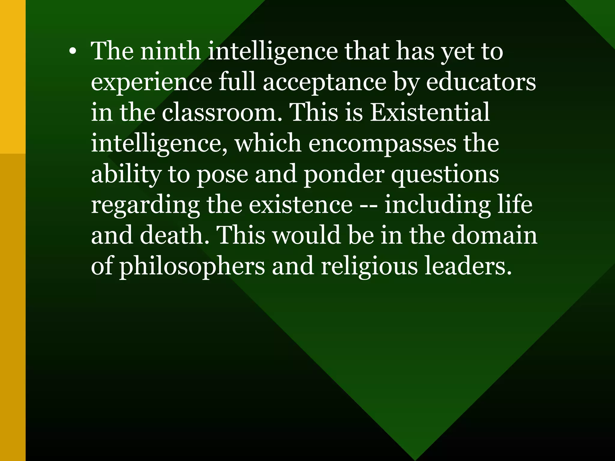 • The ninth intelligence that has yet to
experience full acceptance by educators
in the classroom. This is Existential
intelligence, which encompasses the
ability to pose and ponder questions
regarding the existence -- including life
and death. This would be in the domain
of philosophers and religious leaders.
 