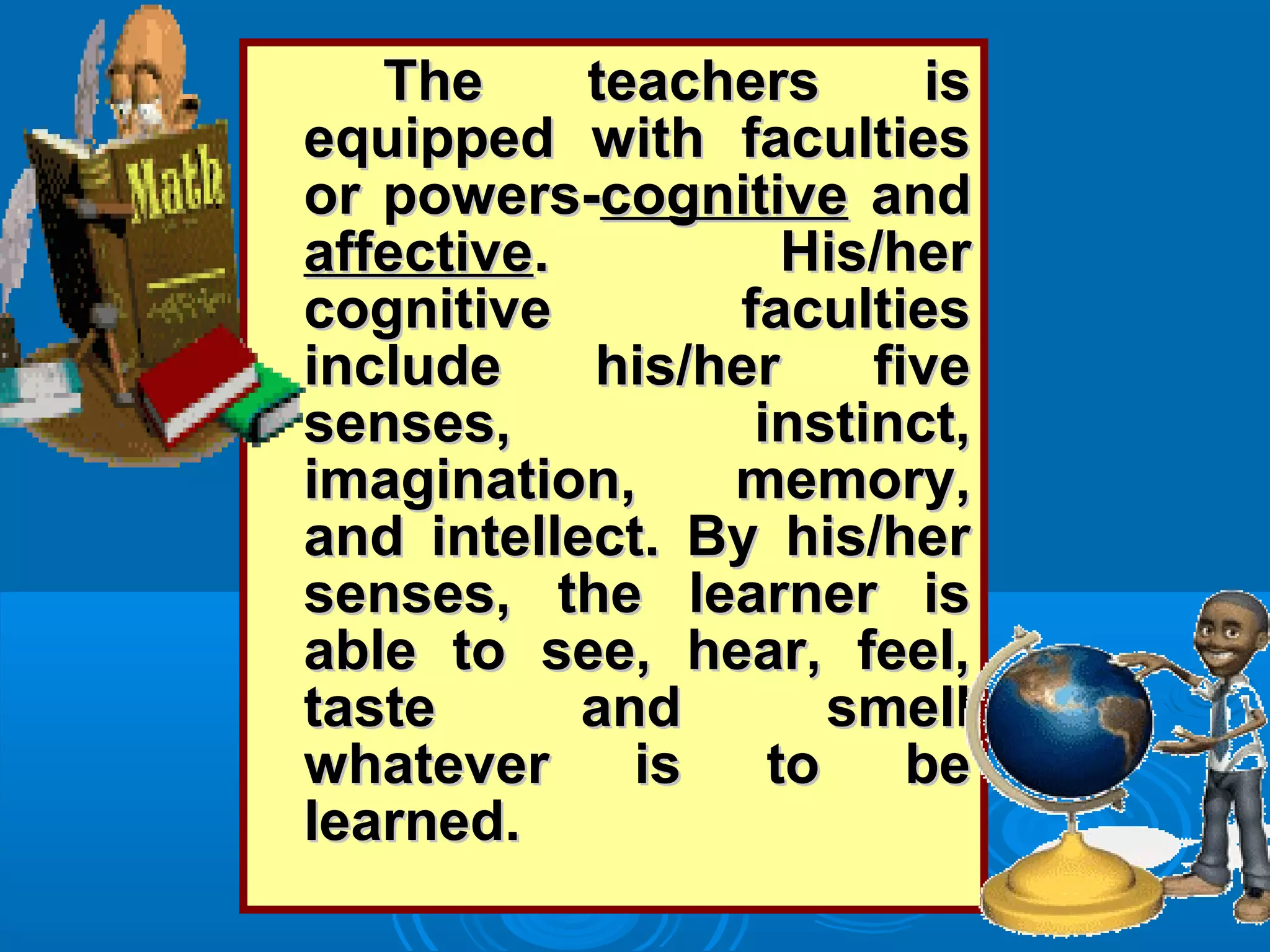 The teachers isThe teachers is
equipped with facultiesequipped with faculties
or powers-or powers-cognitivecognitive andand
affectiveaffective. His/her. His/her
cognitive facultiescognitive faculties
include his/her fiveinclude his/her five
senses, instinct,senses, instinct,
imagination, memory,imagination, memory,
and intellect. By his/herand intellect. By his/her
senses, the learner issenses, the learner is
able to see, hear, feel,able to see, hear, feel,
taste and smelltaste and smell
whatever is to bewhatever is to be
learned.learned.
 