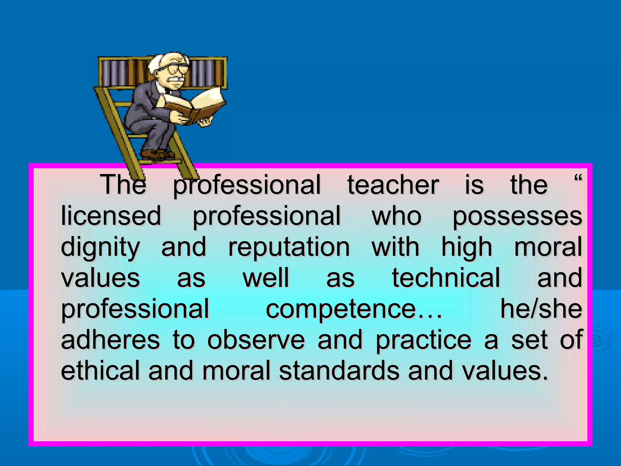 The professional teacher is the “The professional teacher is the “
licensed professional who possesseslicensed professional who possesses
dignity and reputation with high moraldignity and reputation with high moral
values as well as technical andvalues as well as technical and
professional competence… he/sheprofessional competence… he/she
adheres to observe and practice a set ofadheres to observe and practice a set of
ethical and moral standards and values.ethical and moral standards and values.
 