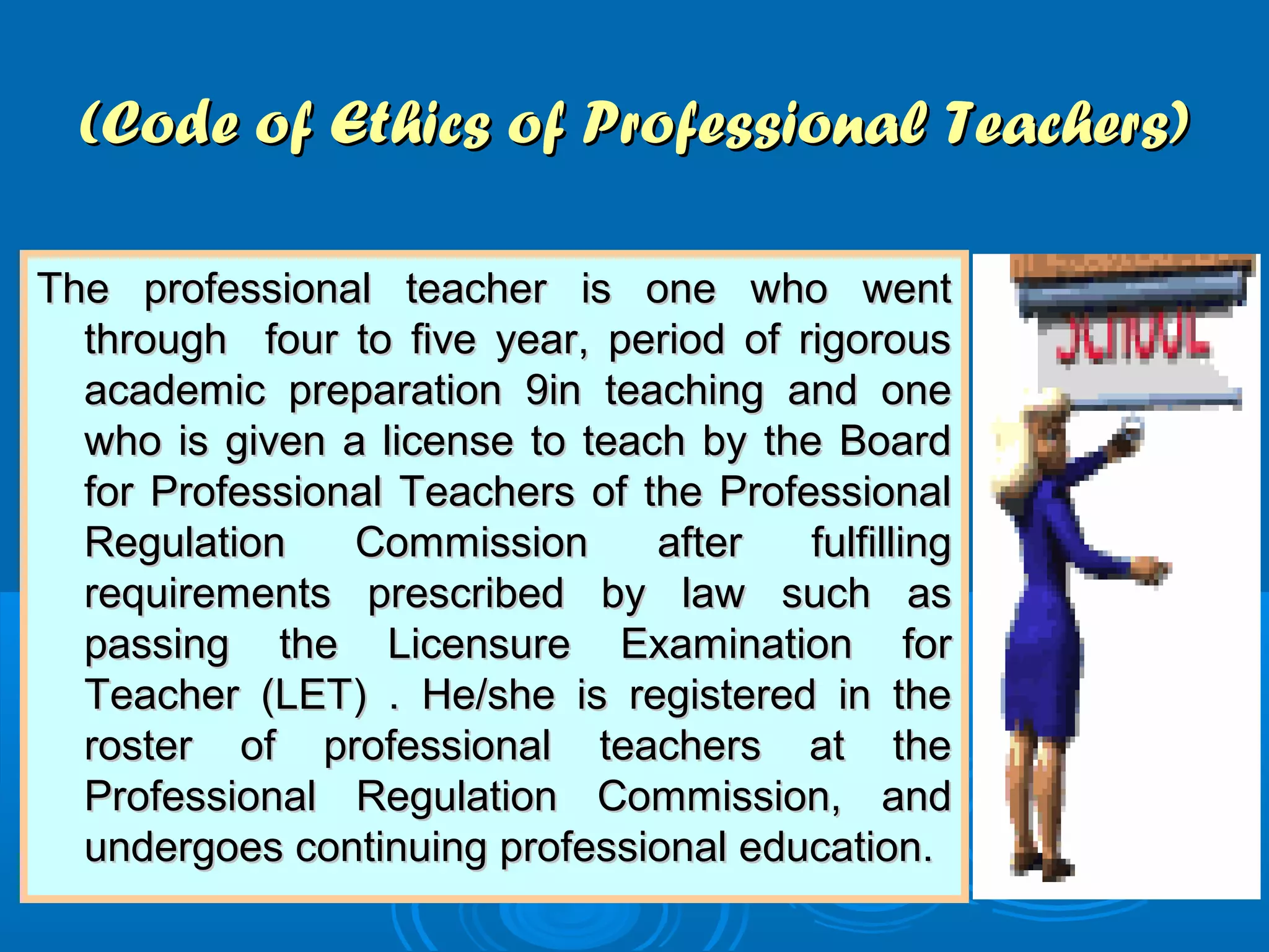 (Code of Ethics of Professional Teachers)(Code of Ethics of Professional Teachers)
The professional teacher is one who wentThe professional teacher is one who went
through four to five year, period of rigorousthrough four to five year, period of rigorous
academic preparation 9in teaching and oneacademic preparation 9in teaching and one
who is given a license to teach by the Boardwho is given a license to teach by the Board
for Professional Teachers of the Professionalfor Professional Teachers of the Professional
Regulation Commission after fulfillingRegulation Commission after fulfilling
requirements prescribed by law such asrequirements prescribed by law such as
passing the Licensure Examination forpassing the Licensure Examination for
Teacher (LET) . He/she is registered in theTeacher (LET) . He/she is registered in the
roster of professional teachers at theroster of professional teachers at the
Professional Regulation Commission, andProfessional Regulation Commission, and
undergoes continuing professional education.undergoes continuing professional education.
 