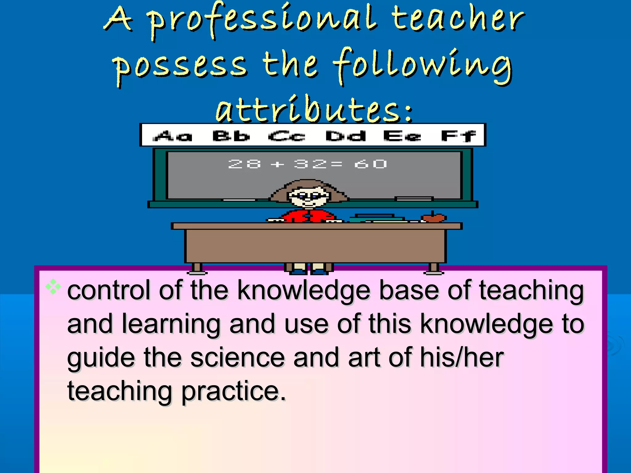A professional teacherA professional teacher
possess the followingpossess the following
attributes:attributes:
 control of the knowledge base of teachingcontrol of the knowledge base of teaching
and learning and use of this knowledge toand learning and use of this knowledge to
guide the science and art of his/herguide the science and art of his/her
teaching practice.teaching practice.
 