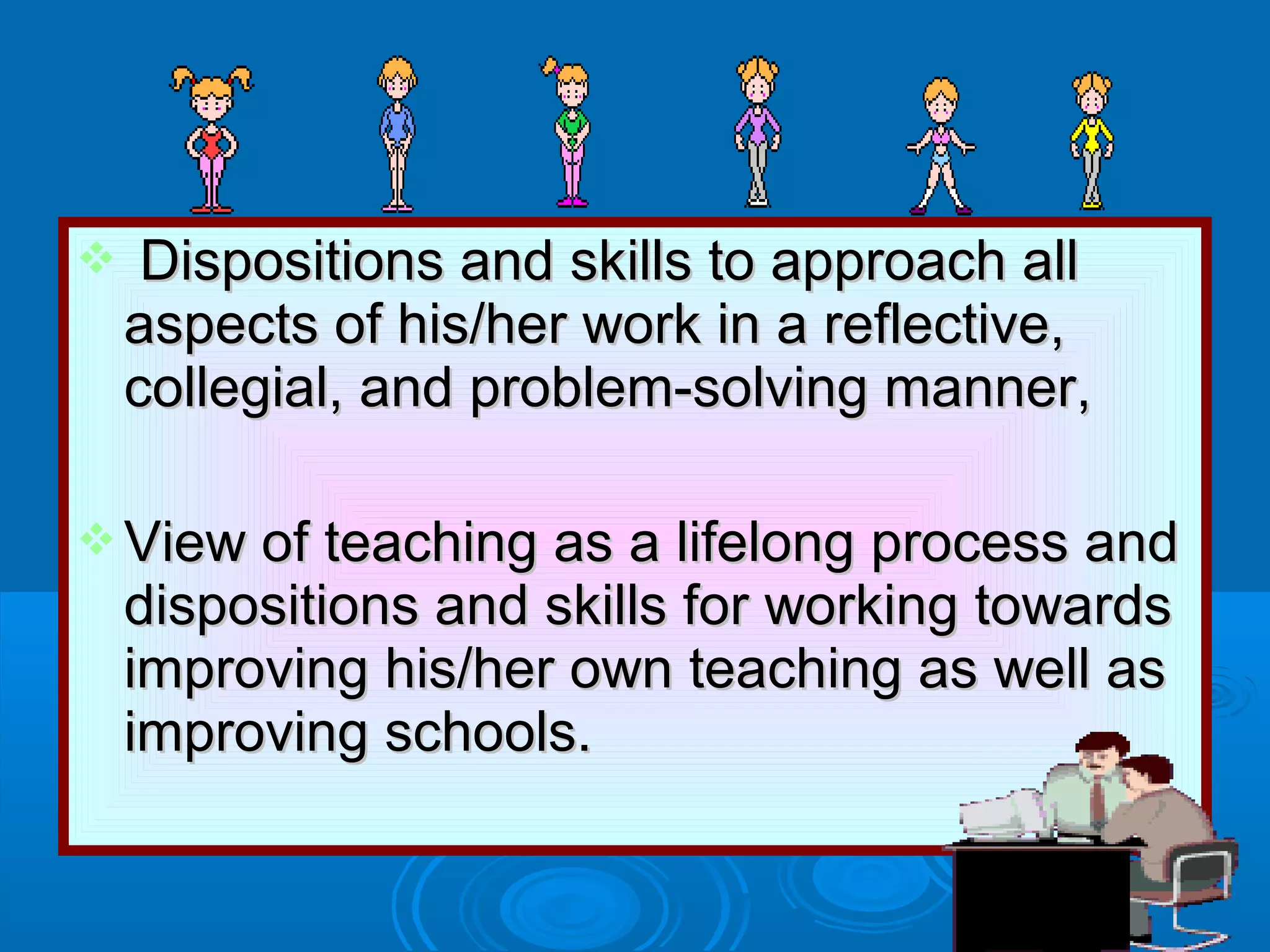  Dispositions and skills to approach allDispositions and skills to approach all
aspects of his/her work in a reflective,aspects of his/her work in a reflective,
collegial, and problem-solving manner,collegial, and problem-solving manner,
 View of teaching as a lifelong process andView of teaching as a lifelong process and
dispositions and skills for working towardsdispositions and skills for working towards
improving his/her own teaching as well asimproving his/her own teaching as well as
improving schools.improving schools.
 