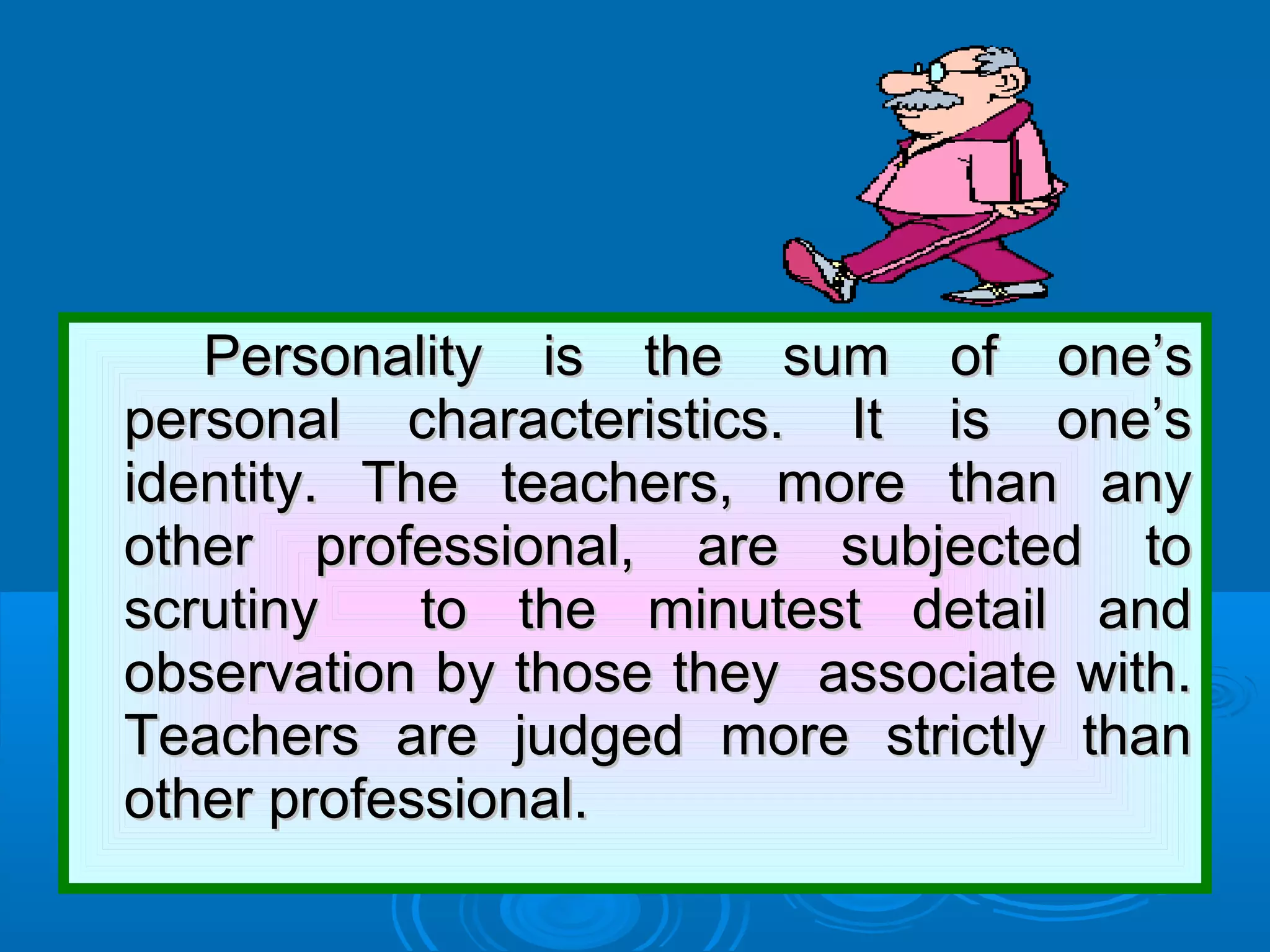 Personality is the sum of one’sPersonality is the sum of one’s
personal characteristics. It is one’spersonal characteristics. It is one’s
identity. The teachers, more than anyidentity. The teachers, more than any
other professional, are subjected toother professional, are subjected to
scrutiny to the minutest detail andscrutiny to the minutest detail and
observation by those they associate with.observation by those they associate with.
Teachers are judged more strictly thanTeachers are judged more strictly than
other professional.other professional.
 