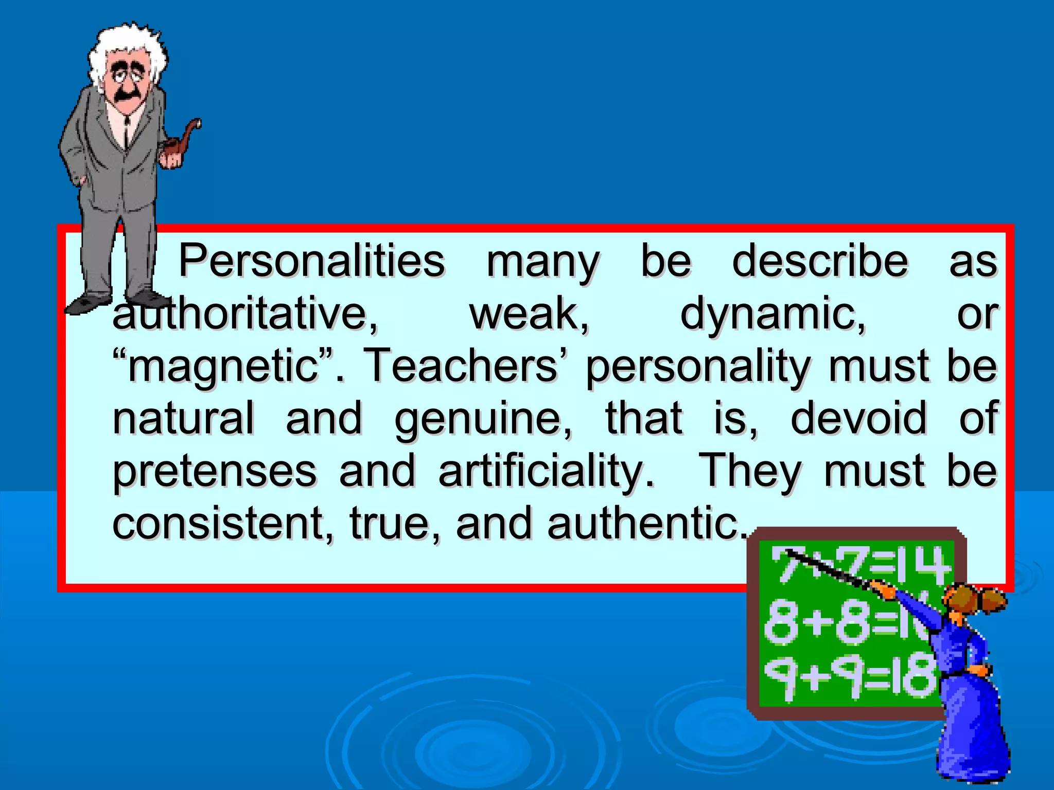 Personalities many be describe asPersonalities many be describe as
authoritative, weak, dynamic, orauthoritative, weak, dynamic, or
“magnetic”. Teachers’ personality must be“magnetic”. Teachers’ personality must be
natural and genuine, that is, devoid ofnatural and genuine, that is, devoid of
pretenses and artificiality. They must bepretenses and artificiality. They must be
consistent, true, and authentic.consistent, true, and authentic.
 