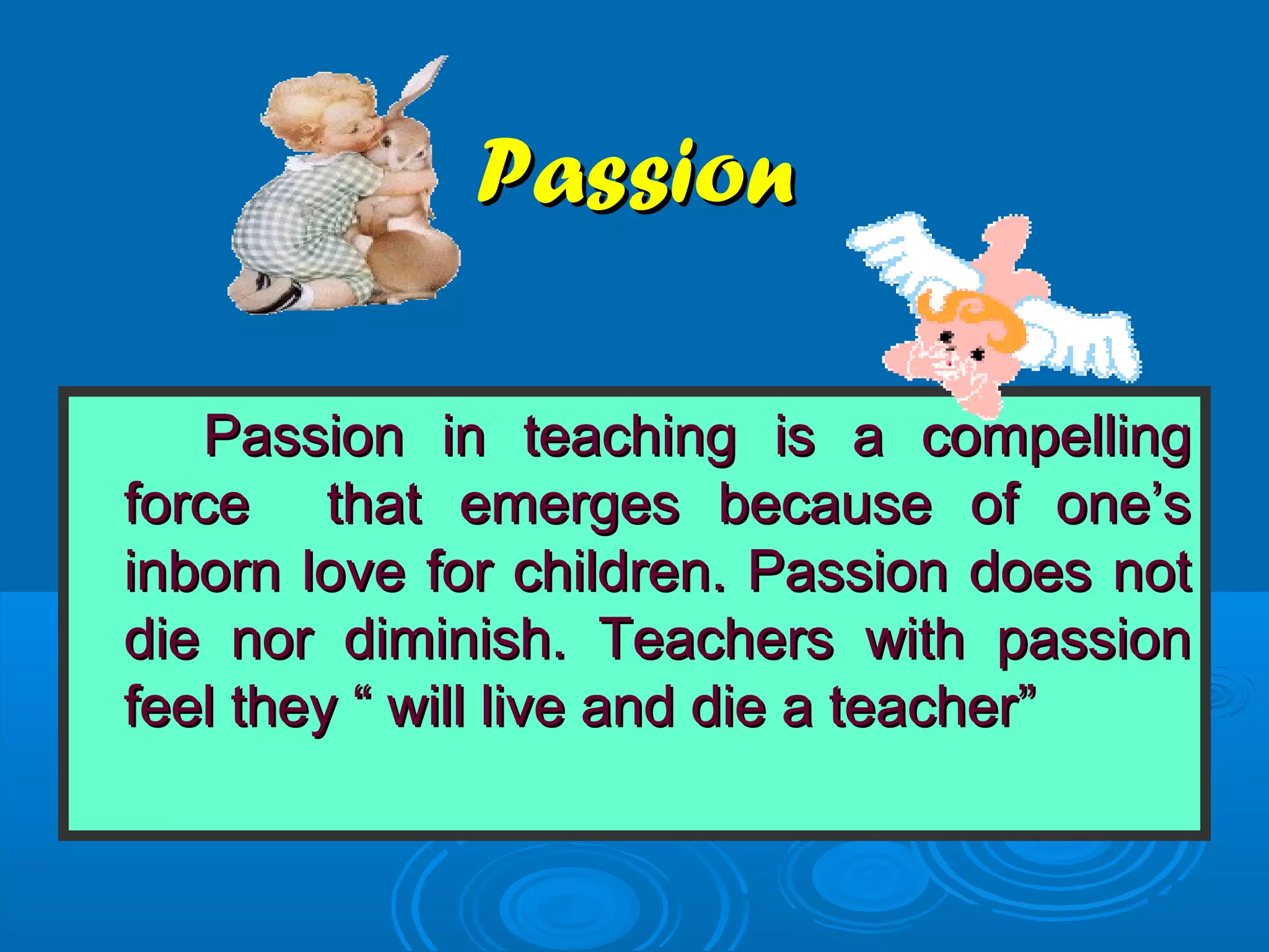 PassionPassion
Passion in teaching is a compellingPassion in teaching is a compelling
force that emerges because of one’sforce that emerges because of one’s
inborn love for children. Passion does notinborn love for children. Passion does not
die nor diminish. Teachers with passiondie nor diminish. Teachers with passion
feel they “ will live and die a teacher”feel they “ will live and die a teacher”
 