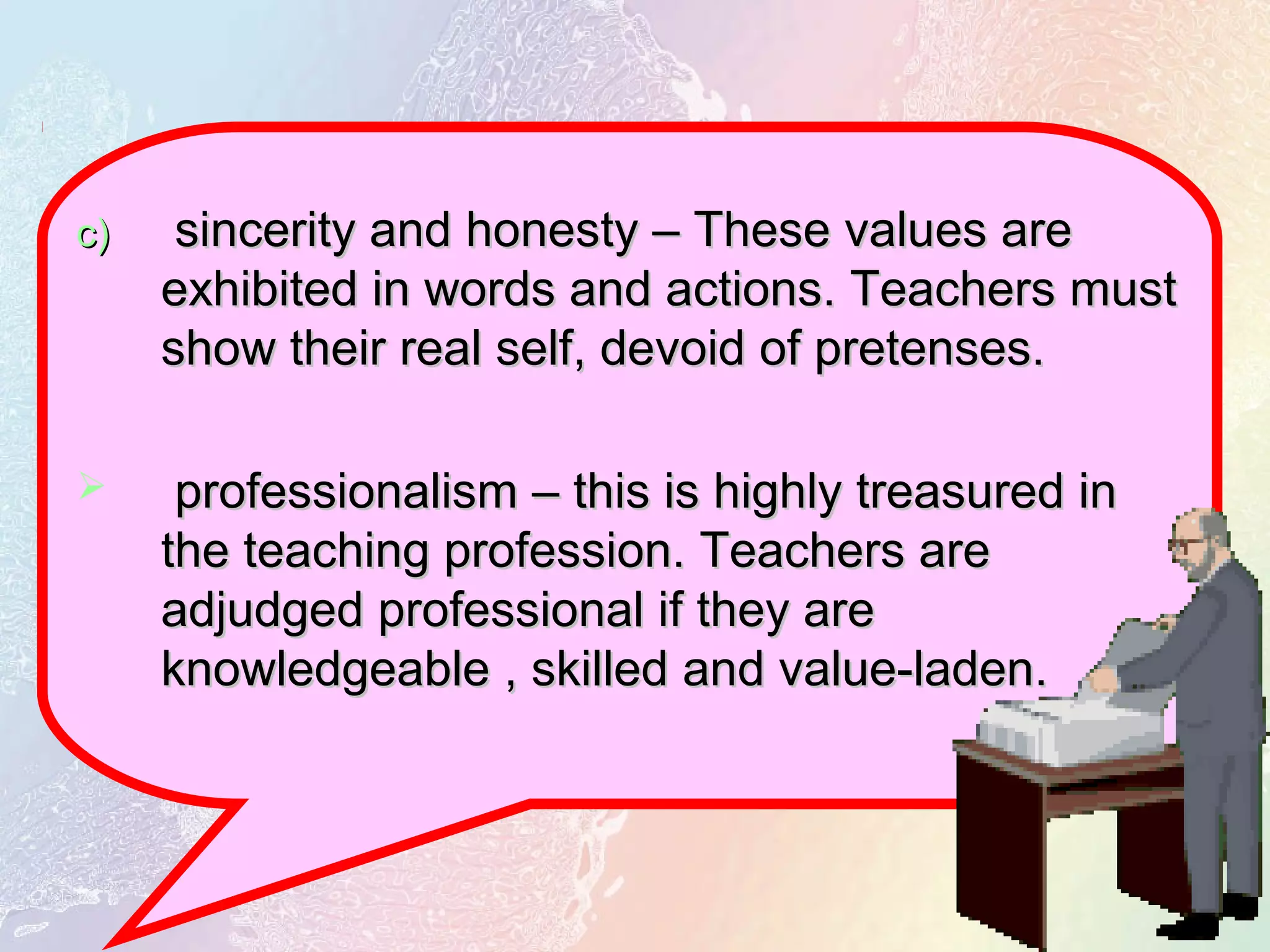c)c) sincerity and honesty – These values aresincerity and honesty – These values are
exhibited in words and actions. Teachers mustexhibited in words and actions. Teachers must
show their real self, devoid of pretenses.show their real self, devoid of pretenses.
 professionalism – this is highly treasured inprofessionalism – this is highly treasured in
the teaching profession. Teachers arethe teaching profession. Teachers are
adjudged professional if they areadjudged professional if they are
knowledgeable , skilled and value-laden.knowledgeable , skilled and value-laden.
 
