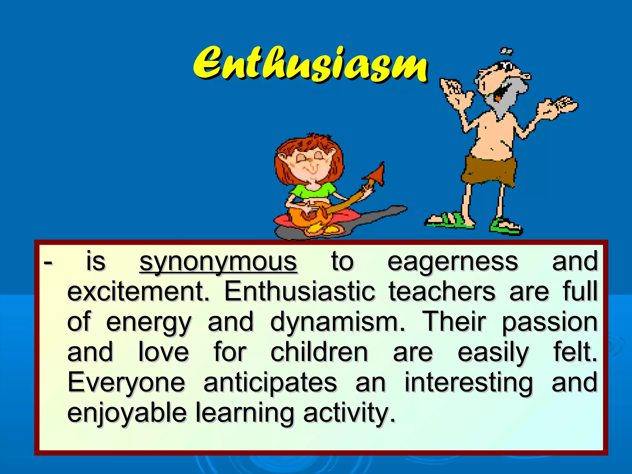 EnthusiasmEnthusiasm
- is- is synonymoussynonymous to eagerness andto eagerness and
excitement. Enthusiastic teachers are fullexcitement. Enthusiastic teachers are full
of energy and dynamism. Their passionof energy and dynamism. Their passion
and love for children are easily felt.and love for children are easily felt.
Everyone anticipates an interesting andEveryone anticipates an interesting and
enjoyable learning activity.enjoyable learning activity.
 