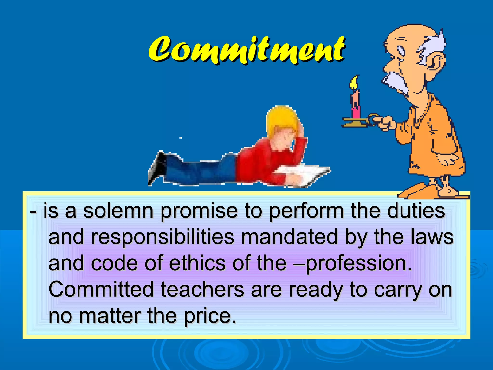 CommitmentCommitment
- is a solemn promise to perform the duties- is a solemn promise to perform the duties
and responsibilities mandated by the lawsand responsibilities mandated by the laws
and code of ethics of the –profession.and code of ethics of the –profession.
Committed teachers are ready to carry onCommitted teachers are ready to carry on
no matter the price.no matter the price.
 