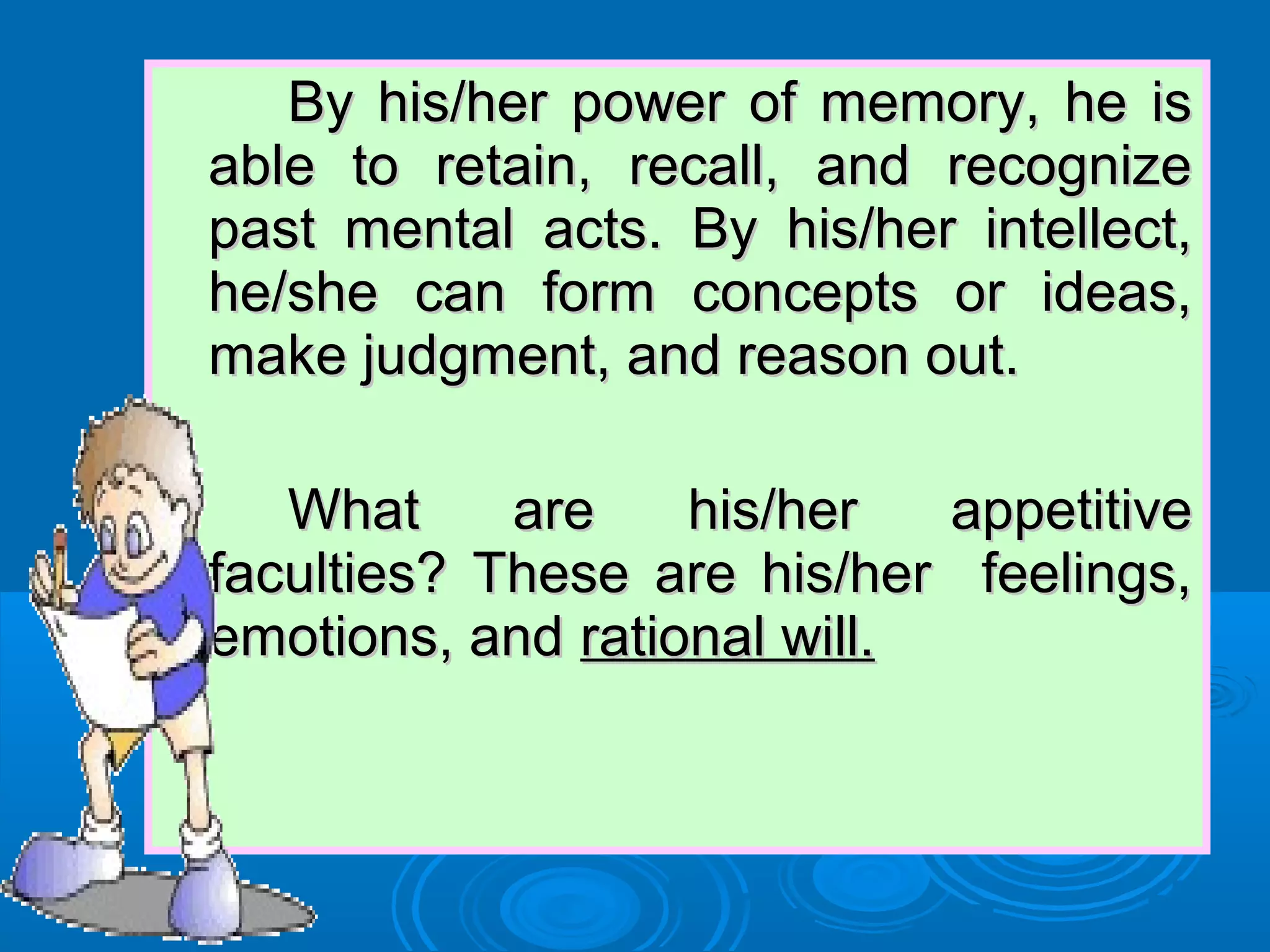 By his/her power of memory, he isBy his/her power of memory, he is
able to retain, recall, and recognizeable to retain, recall, and recognize
past mental acts. By his/her intellect,past mental acts. By his/her intellect,
he/she can form concepts or ideas,he/she can form concepts or ideas,
make judgment, and reason out.make judgment, and reason out.
What are his/her appetitiveWhat are his/her appetitive
faculties? These are his/her feelings,faculties? These are his/her feelings,
emotions, andemotions, and rational will.rational will.
 