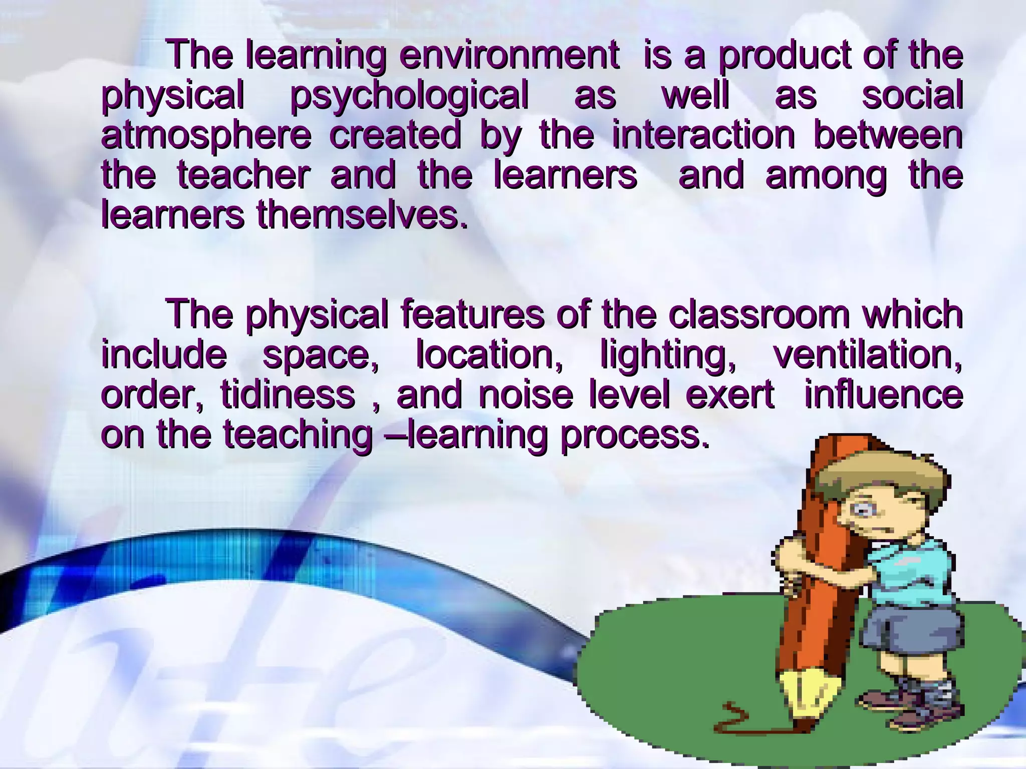 The learning environment is a product of theThe learning environment is a product of the
physical psychological as well as socialphysical psychological as well as social
atmosphere created by the interaction betweenatmosphere created by the interaction between
the teacher and the learners and among thethe teacher and the learners and among the
learners themselves.learners themselves.
The physical features of the classroom whichThe physical features of the classroom which
include space, location, lighting, ventilation,include space, location, lighting, ventilation,
order, tidiness , and noise level exert influenceorder, tidiness , and noise level exert influence
on the teaching –learning process.on the teaching –learning process.
 