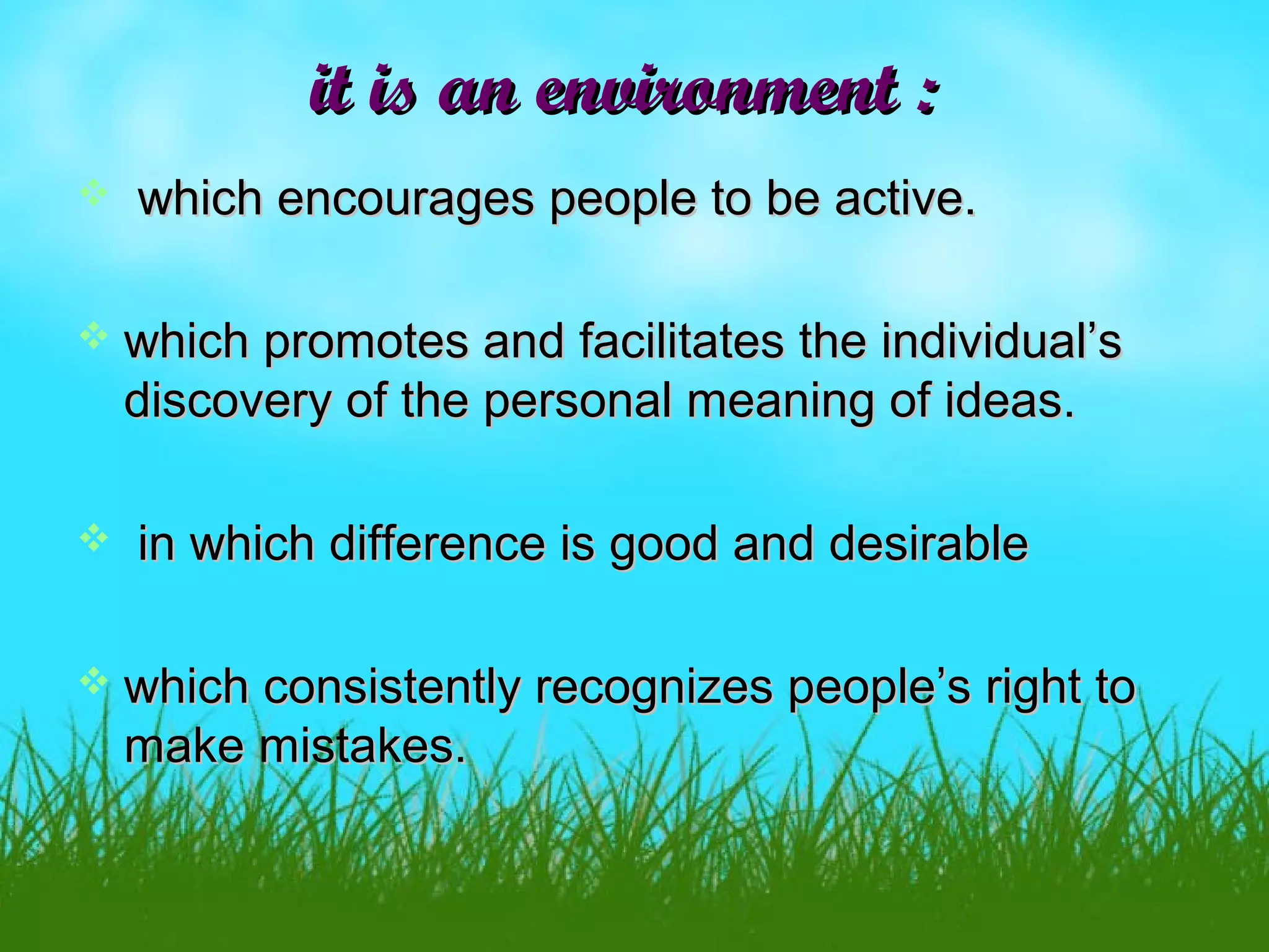 it is an environment :it is an environment :
 which encourages people to be active.which encourages people to be active.
 which promotes and facilitates the individual’swhich promotes and facilitates the individual’s
discovery of the personal meaning of ideas.discovery of the personal meaning of ideas.
 in which difference is good and desirablein which difference is good and desirable
 which consistently recognizes people’s right towhich consistently recognizes people’s right to
make mistakes.make mistakes.
 