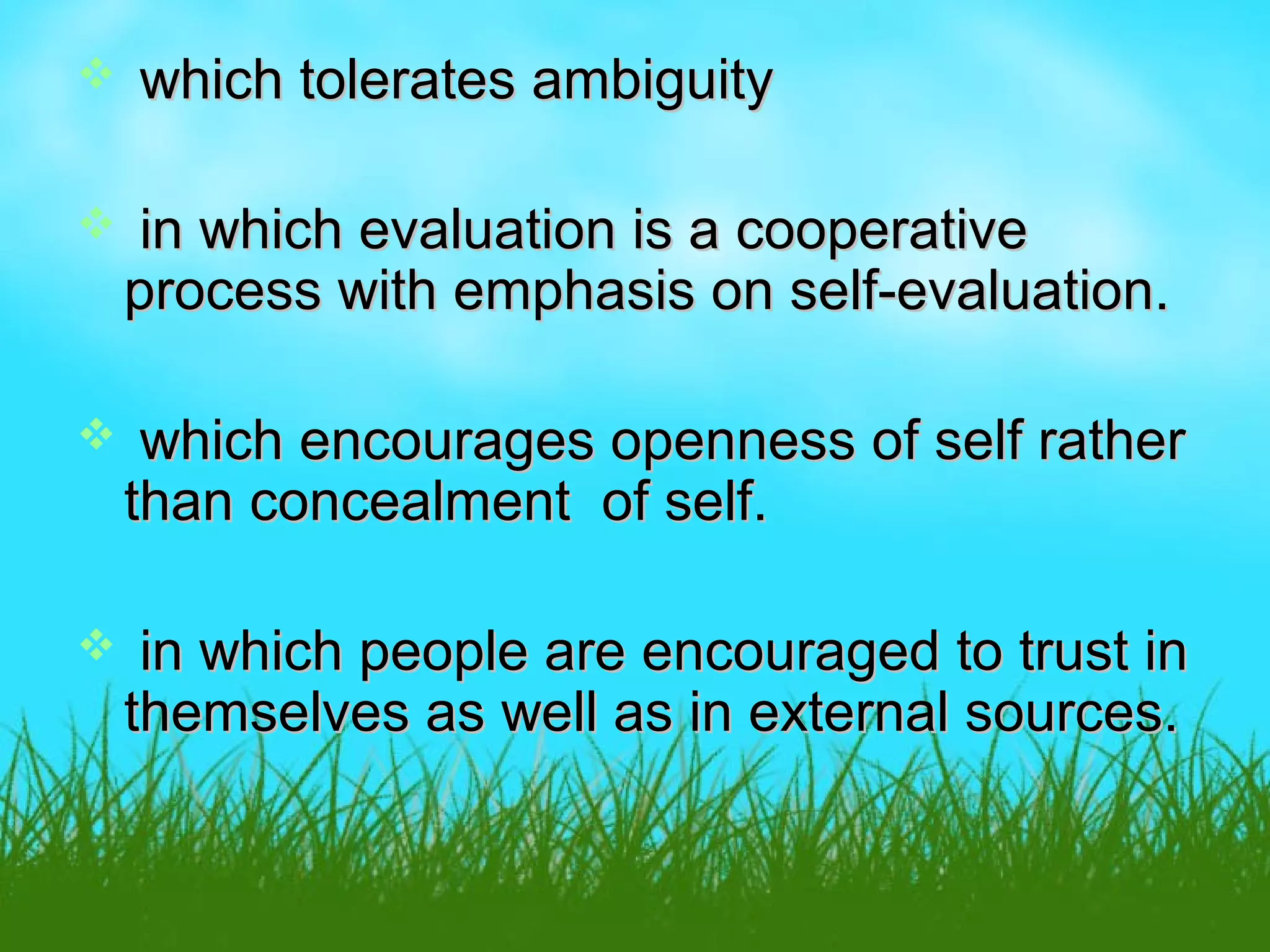  which tolerates ambiguitywhich tolerates ambiguity
 in which evaluation is a cooperativein which evaluation is a cooperative
process with emphasis on self-evaluation.process with emphasis on self-evaluation.
 which encourages openness of self ratherwhich encourages openness of self rather
than concealment of self.than concealment of self.
 in which people are encouraged to trust inin which people are encouraged to trust in
themselves as well as in external sources.themselves as well as in external sources.
 