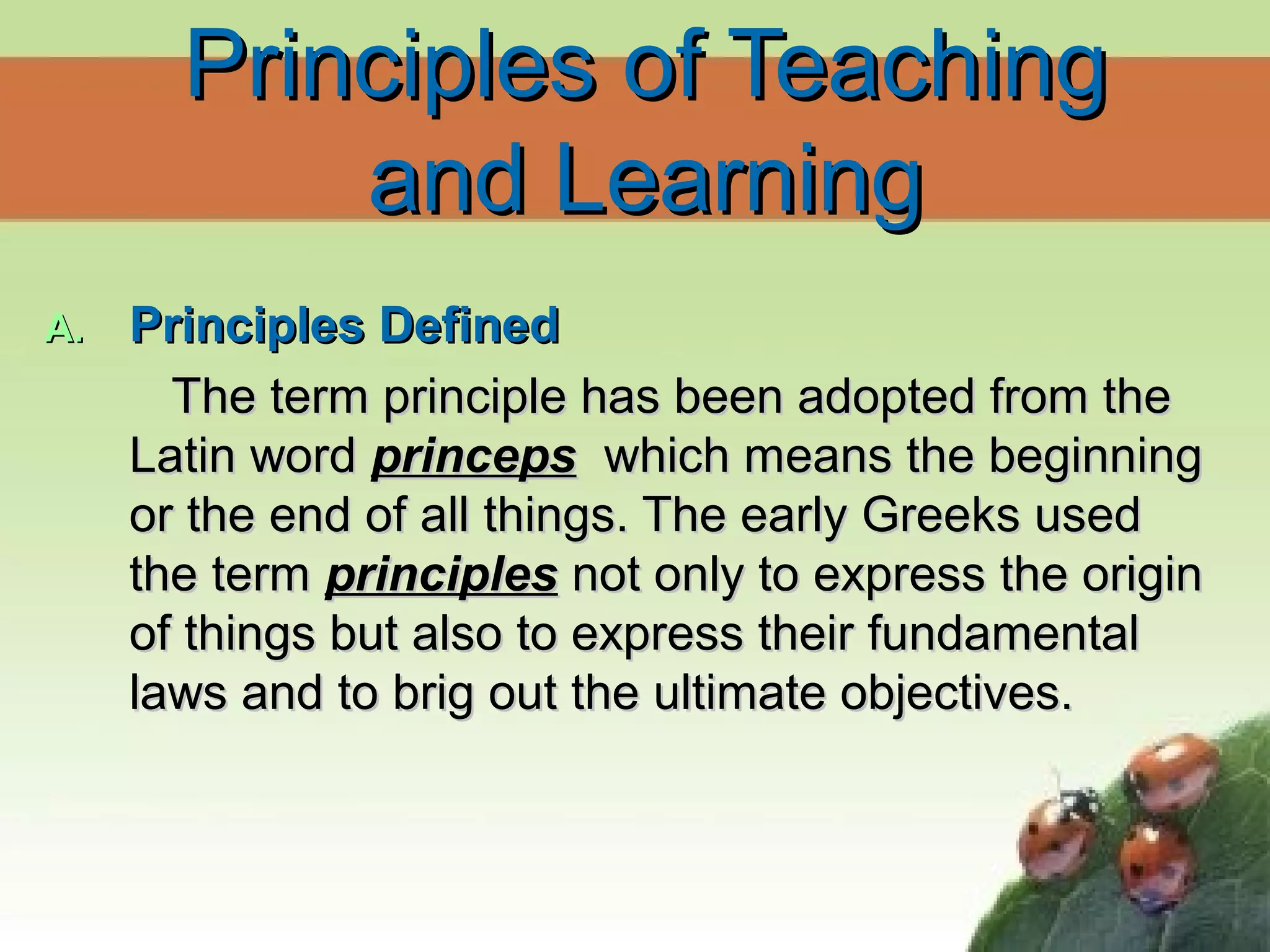 Principles of TeachingPrinciples of Teaching
and Learningand Learning
A.A. Principles DefinedPrinciples Defined
The term principle has been adopted from theThe term principle has been adopted from the
Latin wordLatin word princepsprinceps which means the beginningwhich means the beginning
or the end of all things. The early Greeks usedor the end of all things. The early Greeks used
the termthe term principlesprinciples not only to express the originnot only to express the origin
of things but also to express their fundamentalof things but also to express their fundamental
laws and to brig out the ultimate objectives.laws and to brig out the ultimate objectives.
 