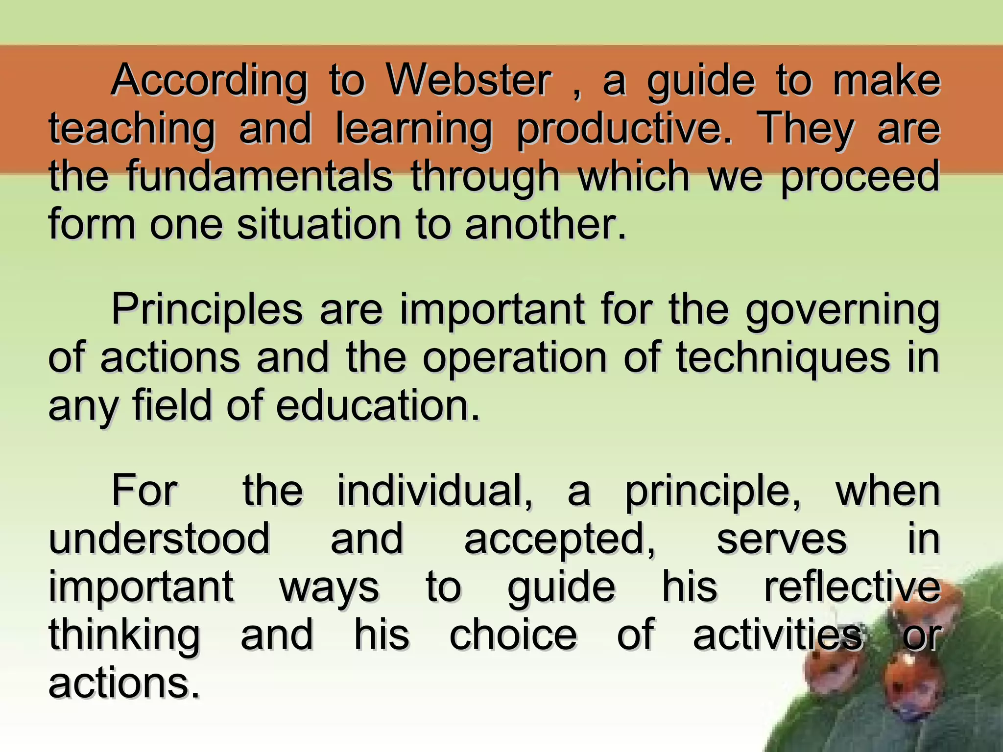 According to Webster , a guide to makeAccording to Webster , a guide to make
teaching and learning productive. They areteaching and learning productive. They are
the fundamentals through which we proceedthe fundamentals through which we proceed
form one situation to another.form one situation to another.
Principles are important for the governingPrinciples are important for the governing
of actions and the operation of techniques inof actions and the operation of techniques in
any field of education.any field of education.
For the individual, a principle, whenFor the individual, a principle, when
understood and accepted, serves inunderstood and accepted, serves in
important ways to guide his reflectiveimportant ways to guide his reflective
thinking and his choice of activities orthinking and his choice of activities or
actions.actions.
 