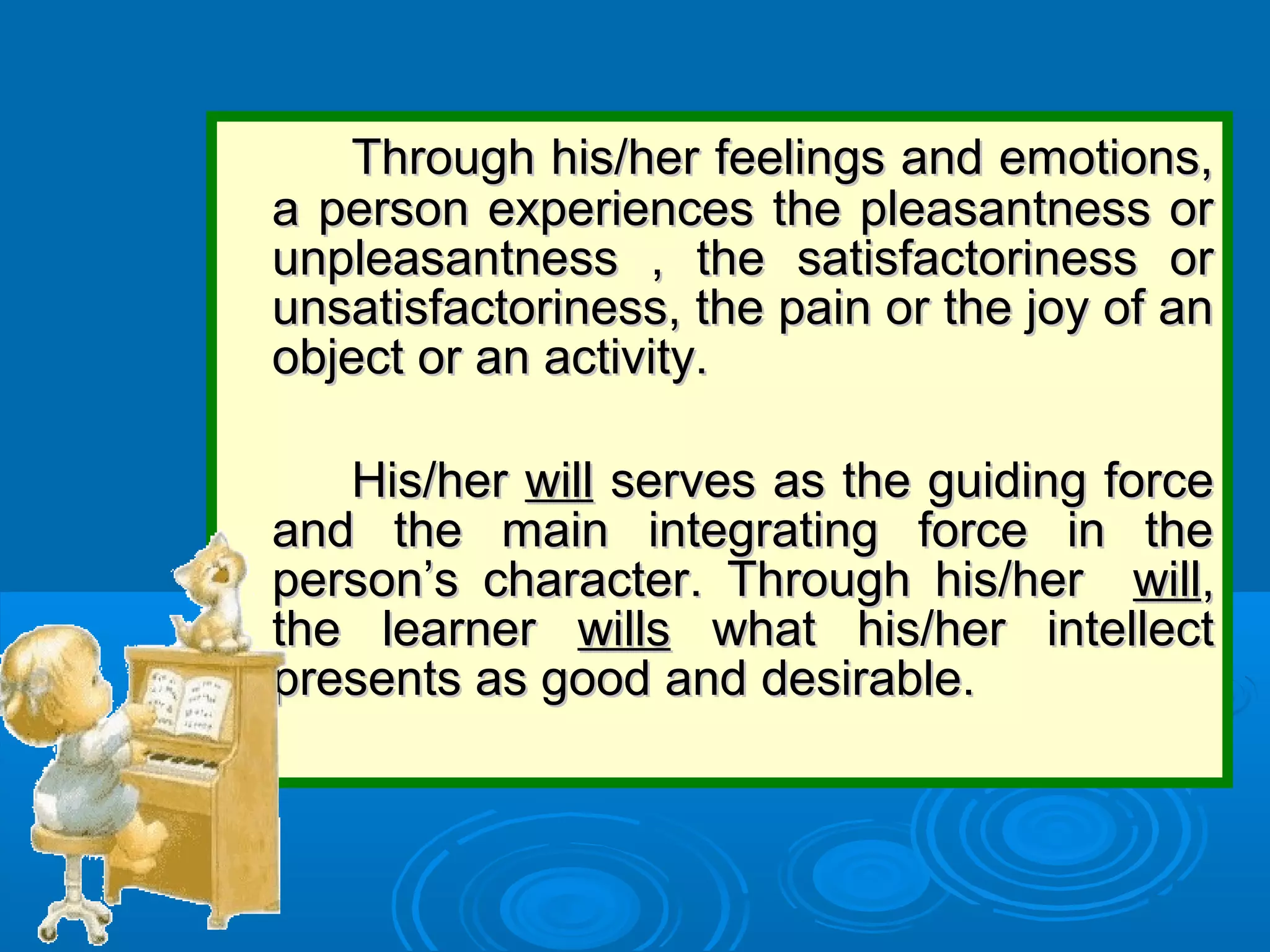 Through his/her feelings and emotions,Through his/her feelings and emotions,
a person experiences the pleasantness ora person experiences the pleasantness or
unpleasantness , the satisfactoriness orunpleasantness , the satisfactoriness or
unsatisfactoriness, the pain or the joy of anunsatisfactoriness, the pain or the joy of an
object or an activity.object or an activity.
His/herHis/her willwill serves as the guiding forceserves as the guiding force
and the main integrating force in theand the main integrating force in the
person’s character. Through his/herperson’s character. Through his/her willwill,,
the learnerthe learner willswills what his/her intellectwhat his/her intellect
presents as good and desirable.presents as good and desirable.
 