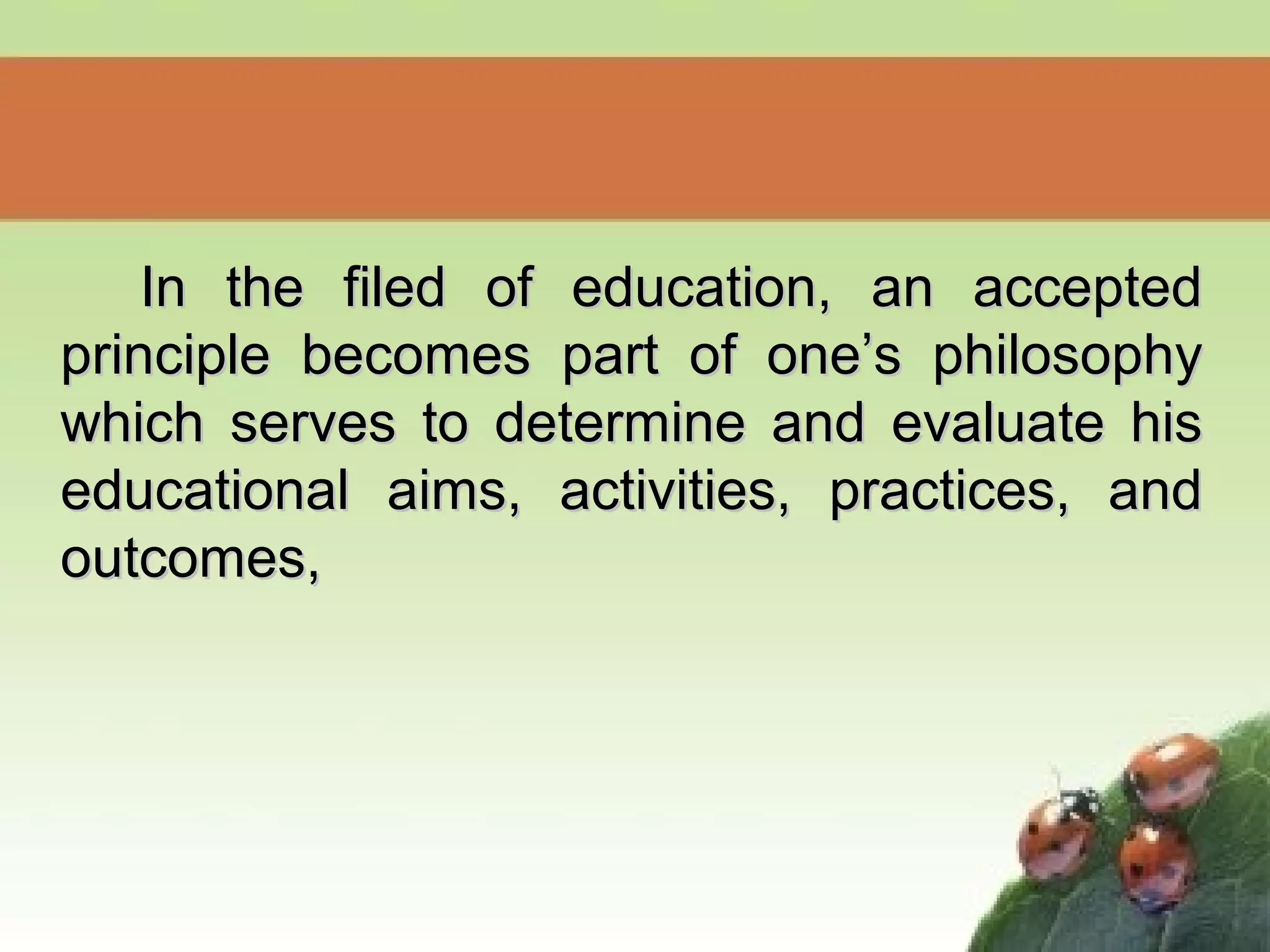 In the filed of education, an acceptedIn the filed of education, an accepted
principle becomes part of one’s philosophyprinciple becomes part of one’s philosophy
which serves to determine and evaluate hiswhich serves to determine and evaluate his
educational aims, activities, practices, andeducational aims, activities, practices, and
outcomes,outcomes,
 