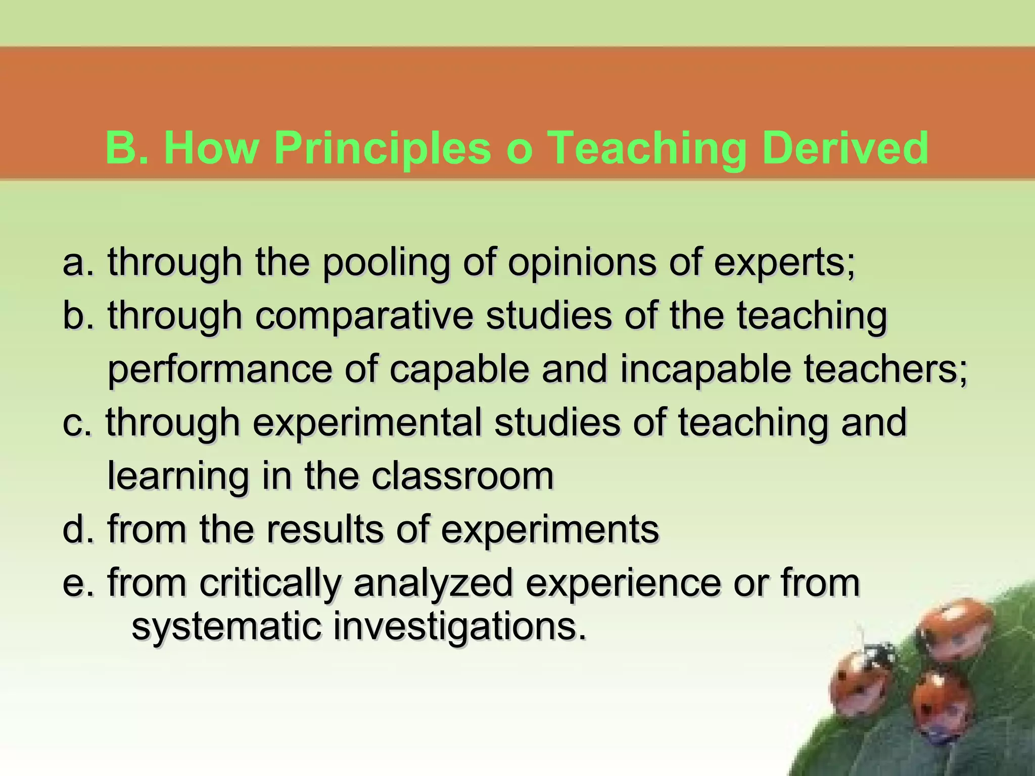 a. through the pooling of opinions of experts;a. through the pooling of opinions of experts;
b. through comparative studies of the teachingb. through comparative studies of the teaching
performance of capable and incapable teachers;performance of capable and incapable teachers;
c. through experimental studies of teaching andc. through experimental studies of teaching and
learning in the classroomlearning in the classroom
d. from the results of experimentsd. from the results of experiments
e. from critically analyzed experience or frome. from critically analyzed experience or from
systematic investigations.systematic investigations.
B. How Principles o Teaching Derived
 