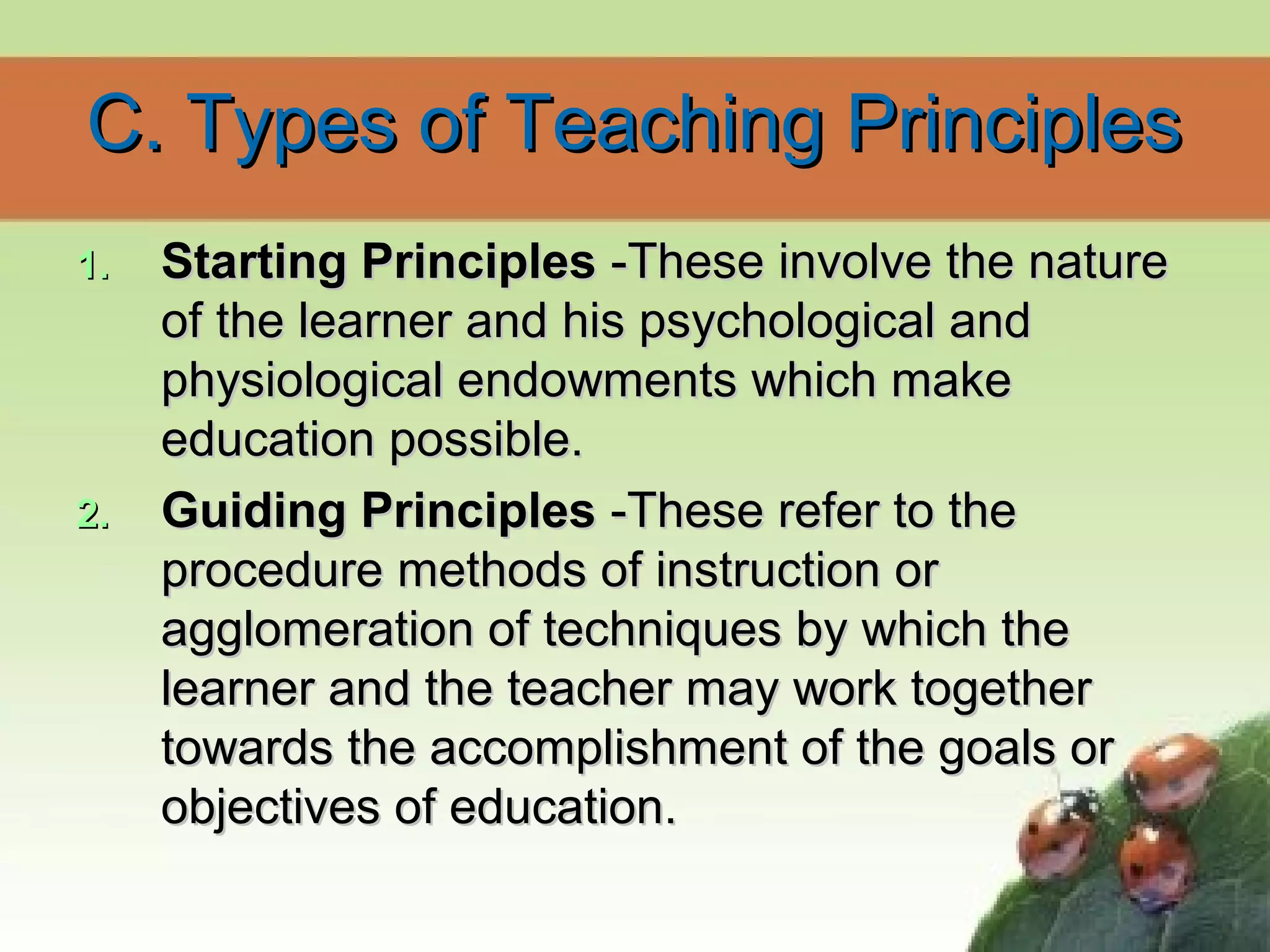 C. Types of Teaching PrinciplesC. Types of Teaching Principles
1.1. Starting PrinciplesStarting Principles -These involve the nature-These involve the nature
of the learner and his psychological andof the learner and his psychological and
physiological endowments which makephysiological endowments which make
education possible.education possible.
2.2. Guiding PrinciplesGuiding Principles -These refer to the-These refer to the
procedure methods of instruction orprocedure methods of instruction or
agglomeration of techniques by which theagglomeration of techniques by which the
learner and the teacher may work togetherlearner and the teacher may work together
towards the accomplishment of the goals ortowards the accomplishment of the goals or
objectives of education.objectives of education.
 