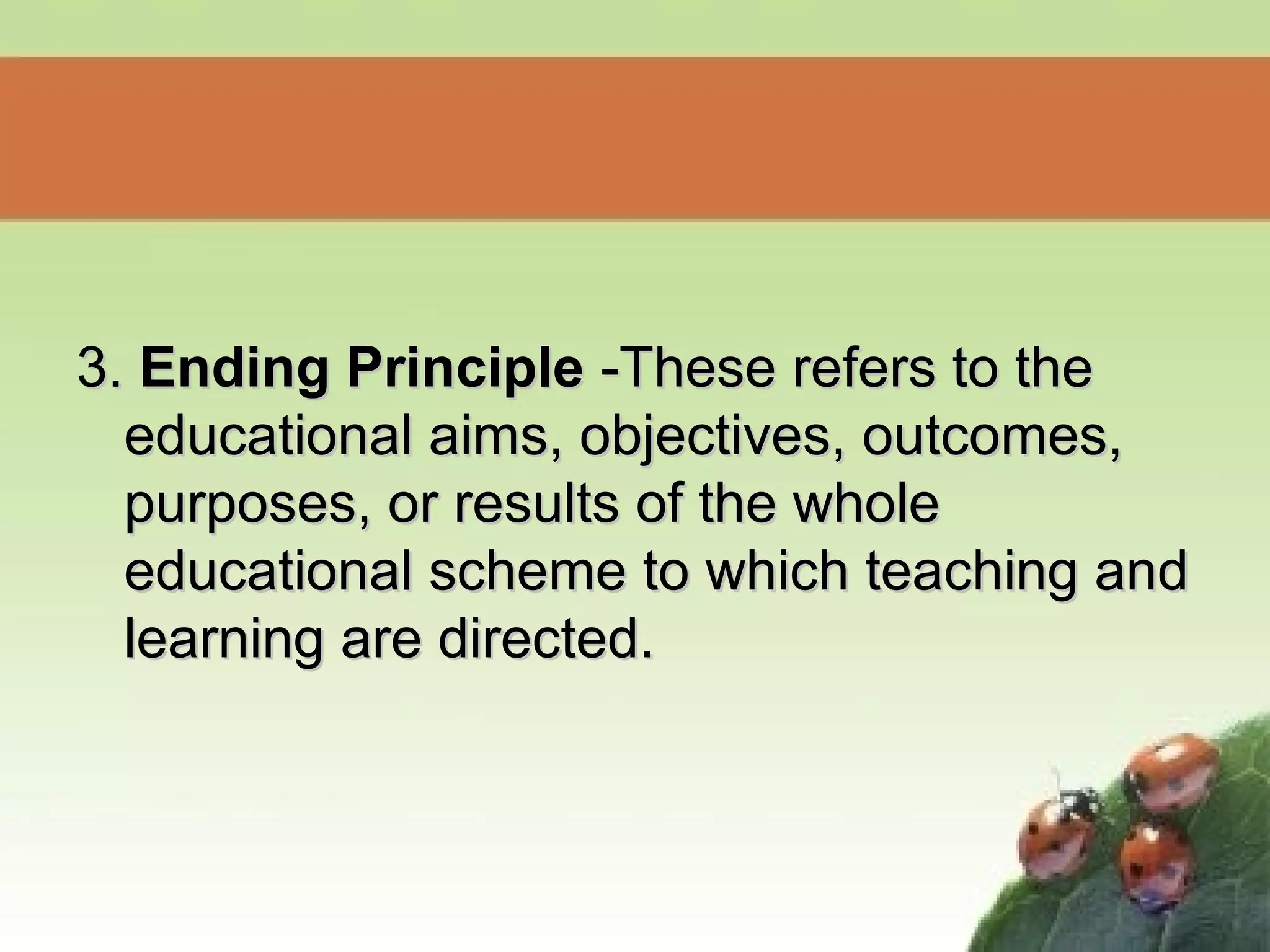 3.3. Ending PrincipleEnding Principle -These refers to the-These refers to the
educational aims, objectives, outcomes,educational aims, objectives, outcomes,
purposes, or results of the wholepurposes, or results of the whole
educational scheme to which teaching andeducational scheme to which teaching and
learning are directed.learning are directed.
 