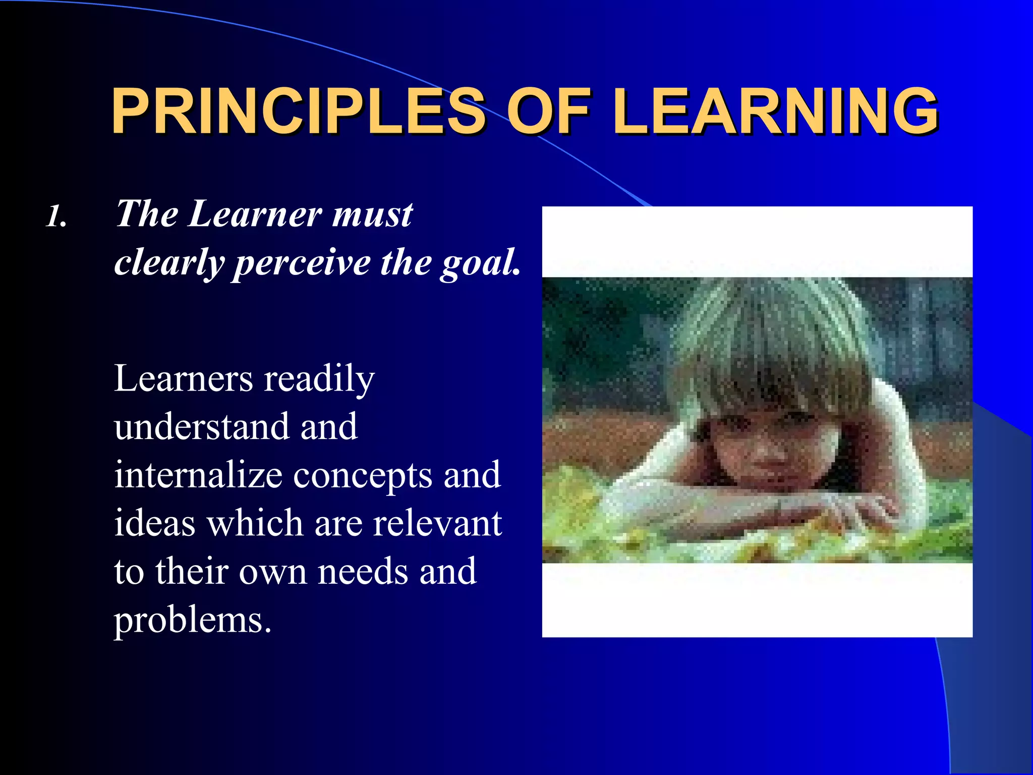 PRINCIPLES OF LEARNINGPRINCIPLES OF LEARNING
1. The Learner must
clearly perceive the goal.
Learners readily
understand and
internalize concepts and
ideas which are relevant
to their own needs and
problems.
 