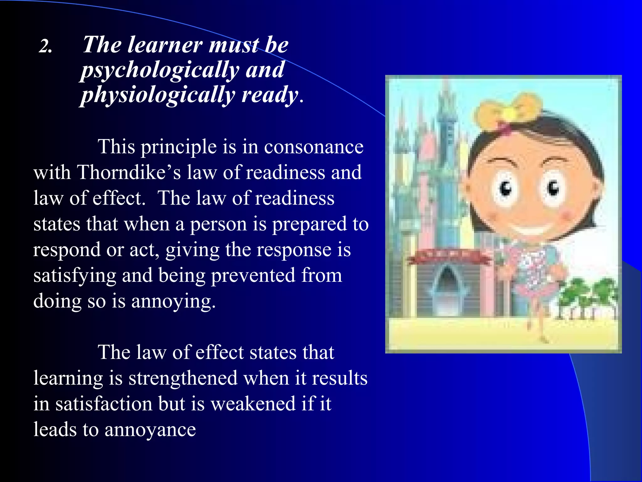 2. The learner must be
psychologically and
physiologically ready.
This principle is in consonance
with Thorndike’s law of readiness and
law of effect. The law of readiness
states that when a person is prepared to
respond or act, giving the response is
satisfying and being prevented from
doing so is annoying.
The law of effect states that
learning is strengthened when it results
in satisfaction but is weakened if it
leads to annoyance
 