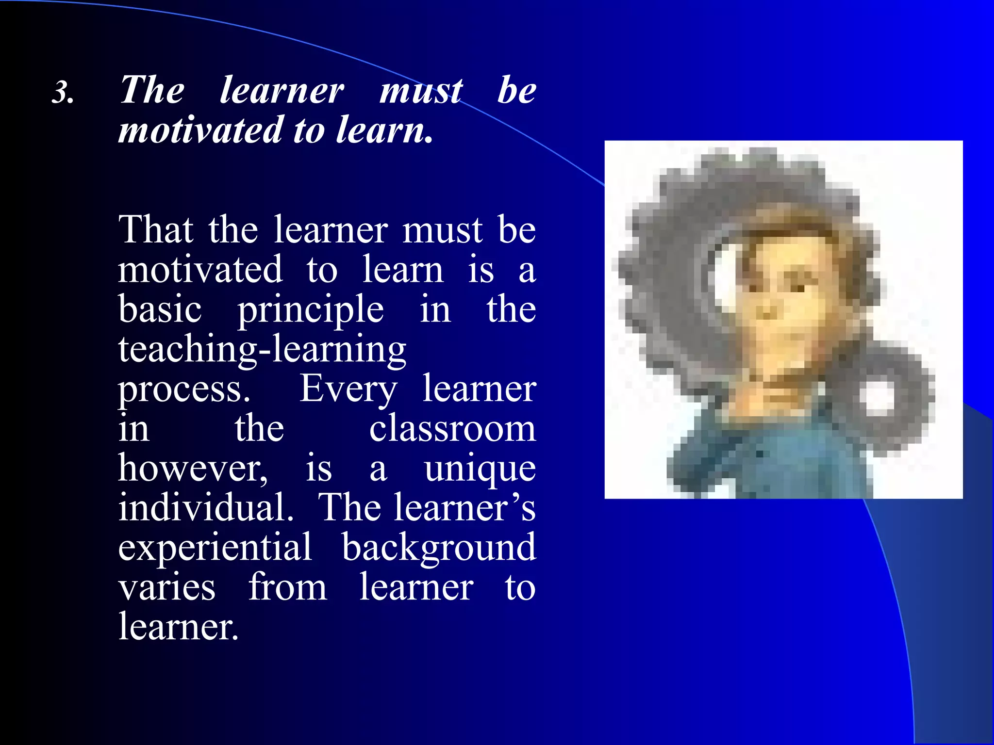 3. The learner must be
motivated to learn.
That the learner must be
motivated to learn is a
basic principle in the
teaching-learning
process. Every learner
in the classroom
however, is a unique
individual. The learner’s
experiential background
varies from learner to
learner.
 