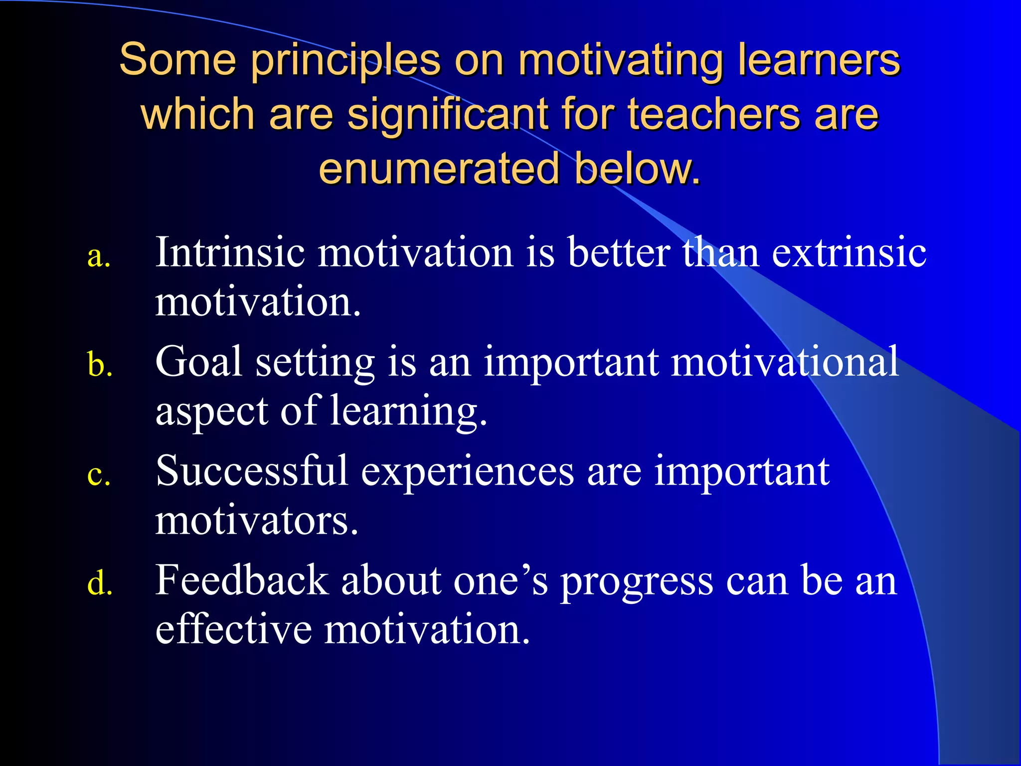 Some principles on motivating learnersSome principles on motivating learners
which are significant for teachers arewhich are significant for teachers are
enumerated below.enumerated below.
a. Intrinsic motivation is better than extrinsic
motivation.
b. Goal setting is an important motivational
aspect of learning.
c. Successful experiences are important
motivators.
d. Feedback about one’s progress can be an
effective motivation.
 
