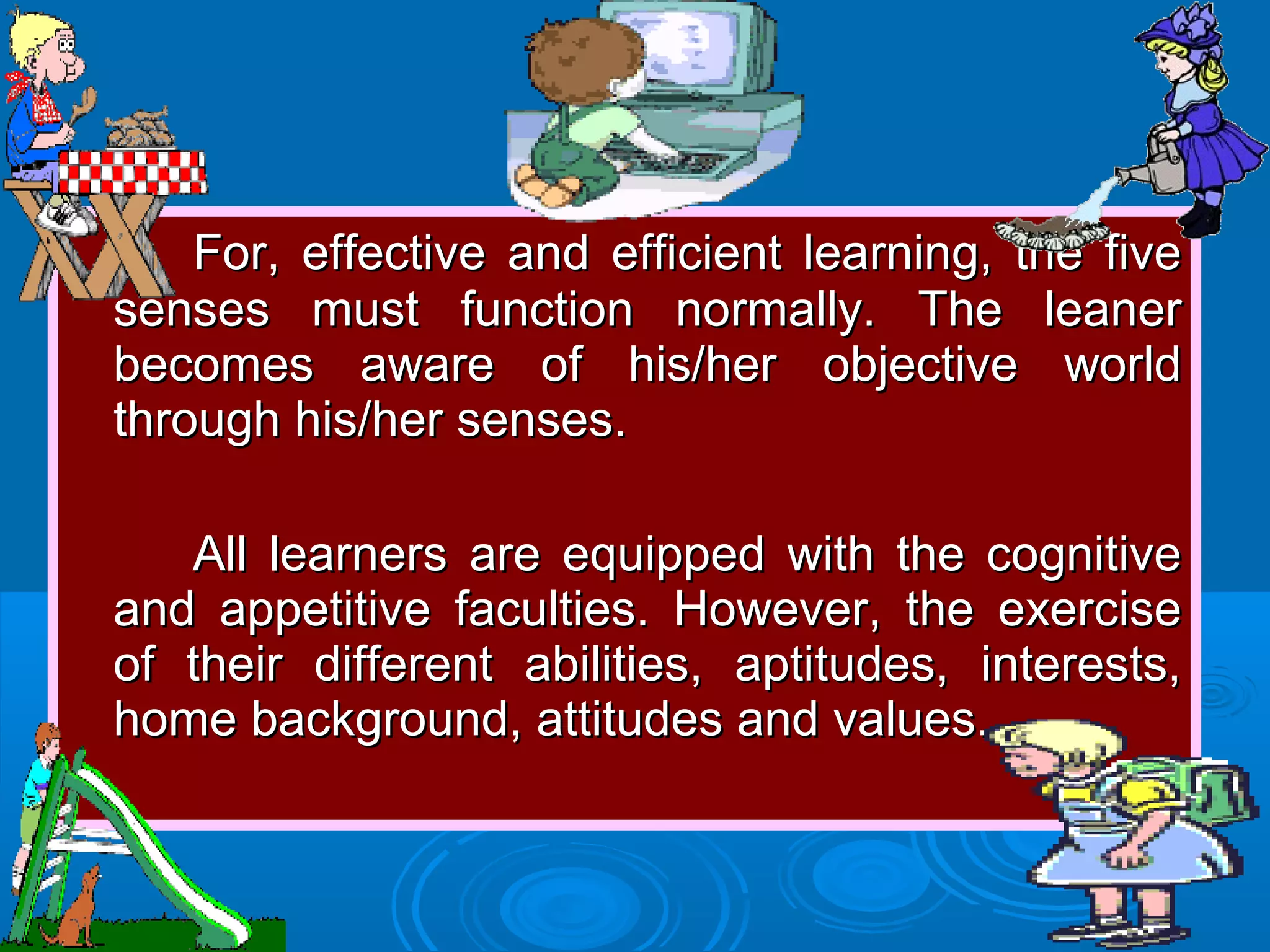 For, effective and efficient learning, the fiveFor, effective and efficient learning, the five
senses must function normally. The leanersenses must function normally. The leaner
becomes aware of his/her objective worldbecomes aware of his/her objective world
through his/her senses.through his/her senses.
All learners are equipped with the cognitiveAll learners are equipped with the cognitive
and appetitive faculties. However, the exerciseand appetitive faculties. However, the exercise
of their different abilities, aptitudes, interests,of their different abilities, aptitudes, interests,
home background, attitudes and values.home background, attitudes and values.
 