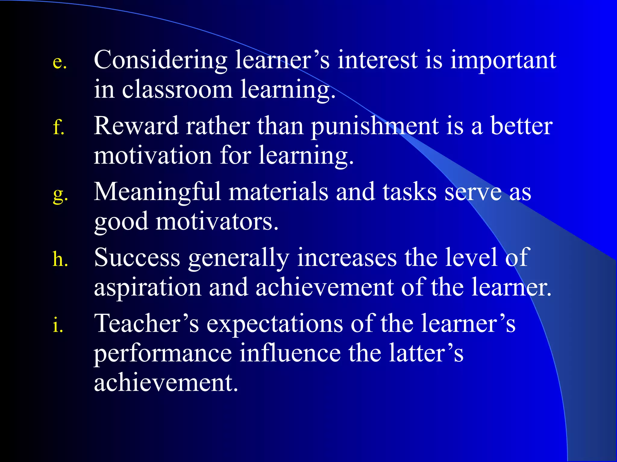 e. Considering learner’s interest is important
in classroom learning.
f. Reward rather than punishment is a better
motivation for learning.
g. Meaningful materials and tasks serve as
good motivators.
h. Success generally increases the level of
aspiration and achievement of the learner.
i. Teacher’s expectations of the learner’s
performance influence the latter’s
achievement.
 