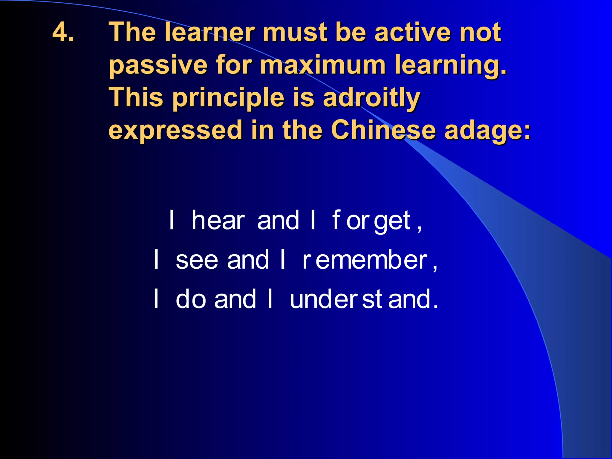 4.4. The learner must be active notThe learner must be active not
passive for maximum learning.passive for maximum learning.
This principle is adroitlyThis principle is adroitly
expressed in the Chinese adage:expressed in the Chinese adage:
I hear and I f orget ,
I see and I remember,
I do and I underst and.
 