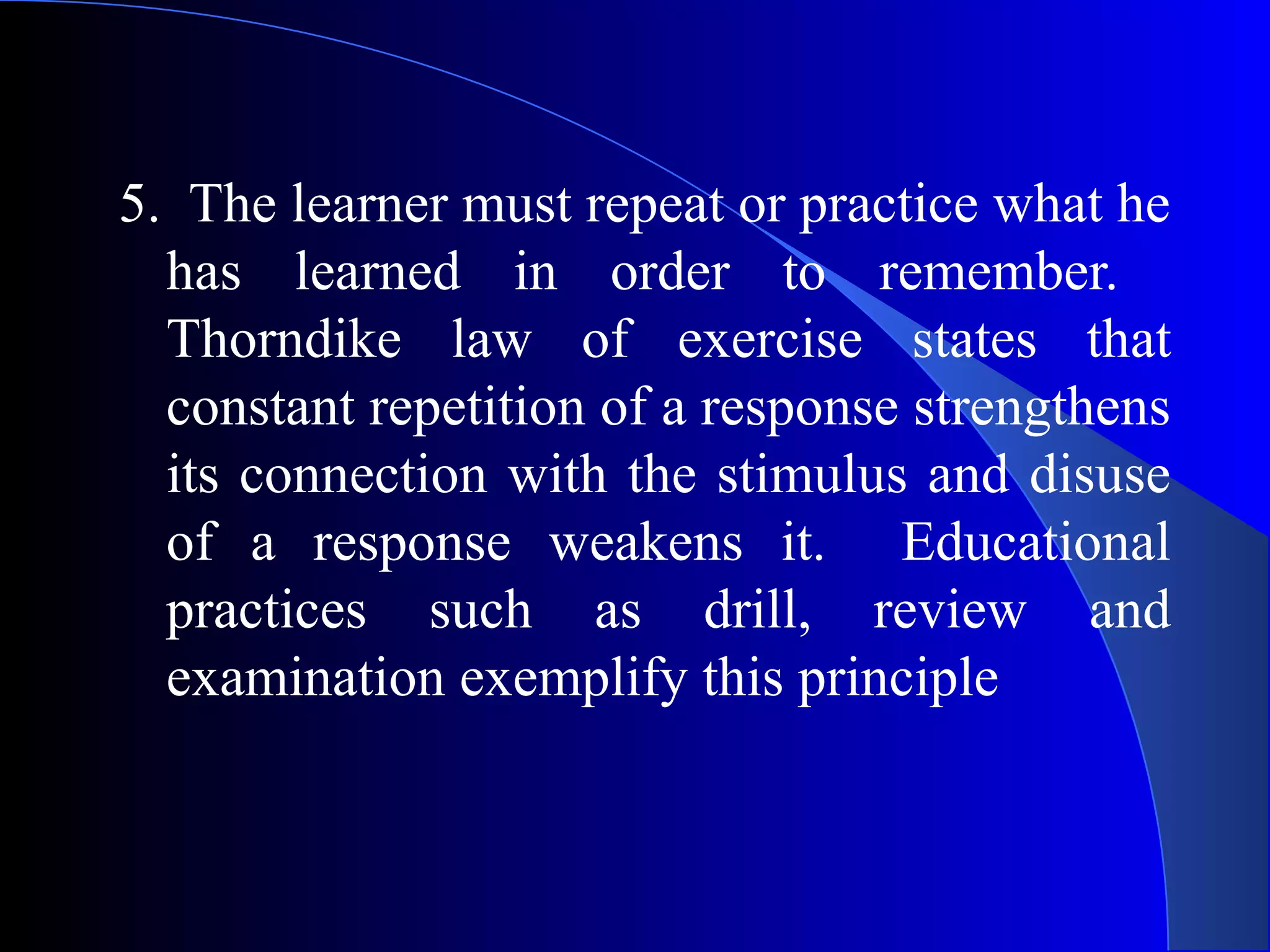 5. The learner must repeat or practice what he
has learned in order to remember.
Thorndike law of exercise states that
constant repetition of a response strengthens
its connection with the stimulus and disuse
of a response weakens it. Educational
practices such as drill, review and
examination exemplify this principle
 