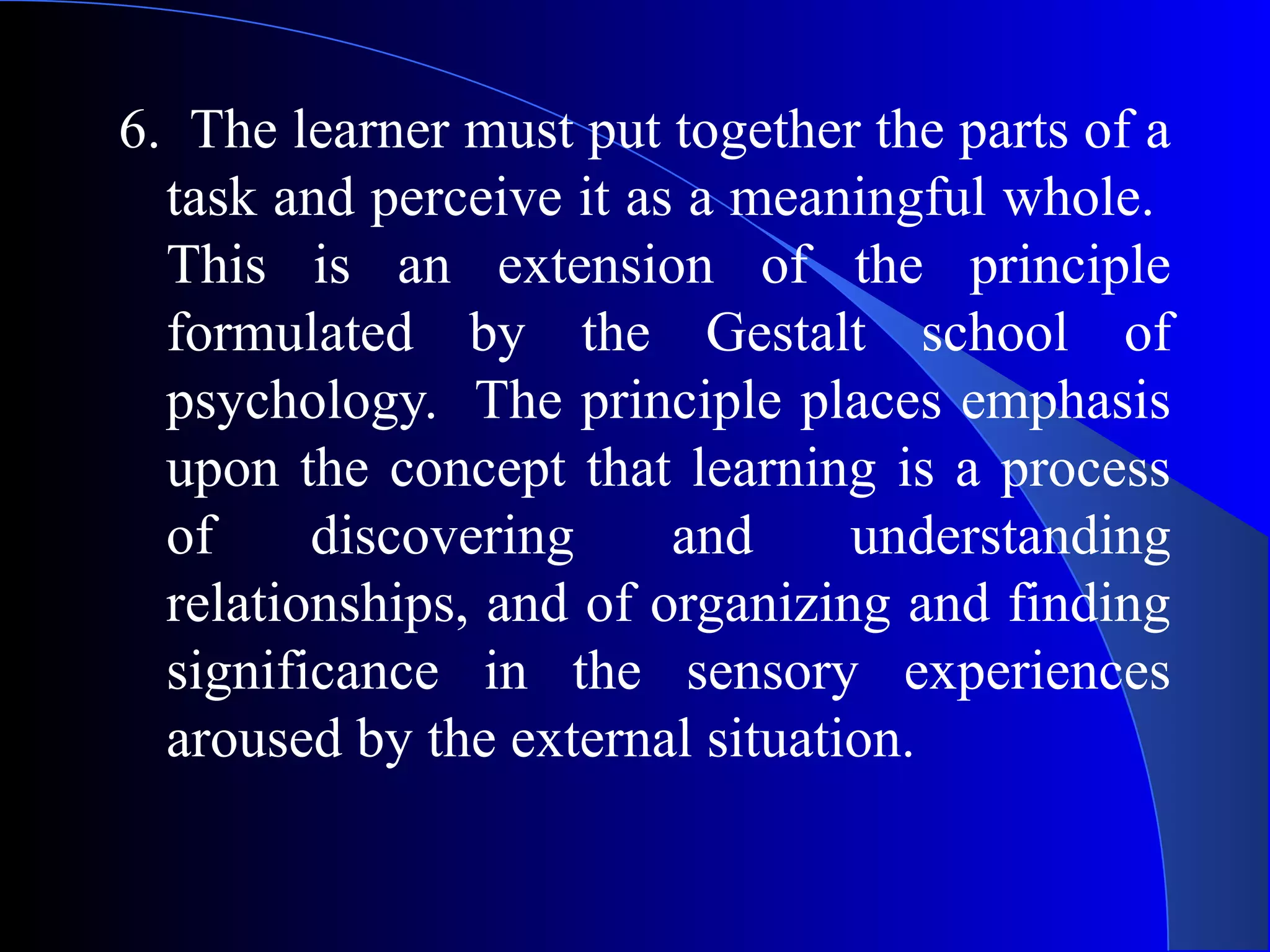 6. The learner must put together the parts of a
task and perceive it as a meaningful whole.
This is an extension of the principle
formulated by the Gestalt school of
psychology. The principle places emphasis
upon the concept that learning is a process
of discovering and understanding
relationships, and of organizing and finding
significance in the sensory experiences
aroused by the external situation.
 