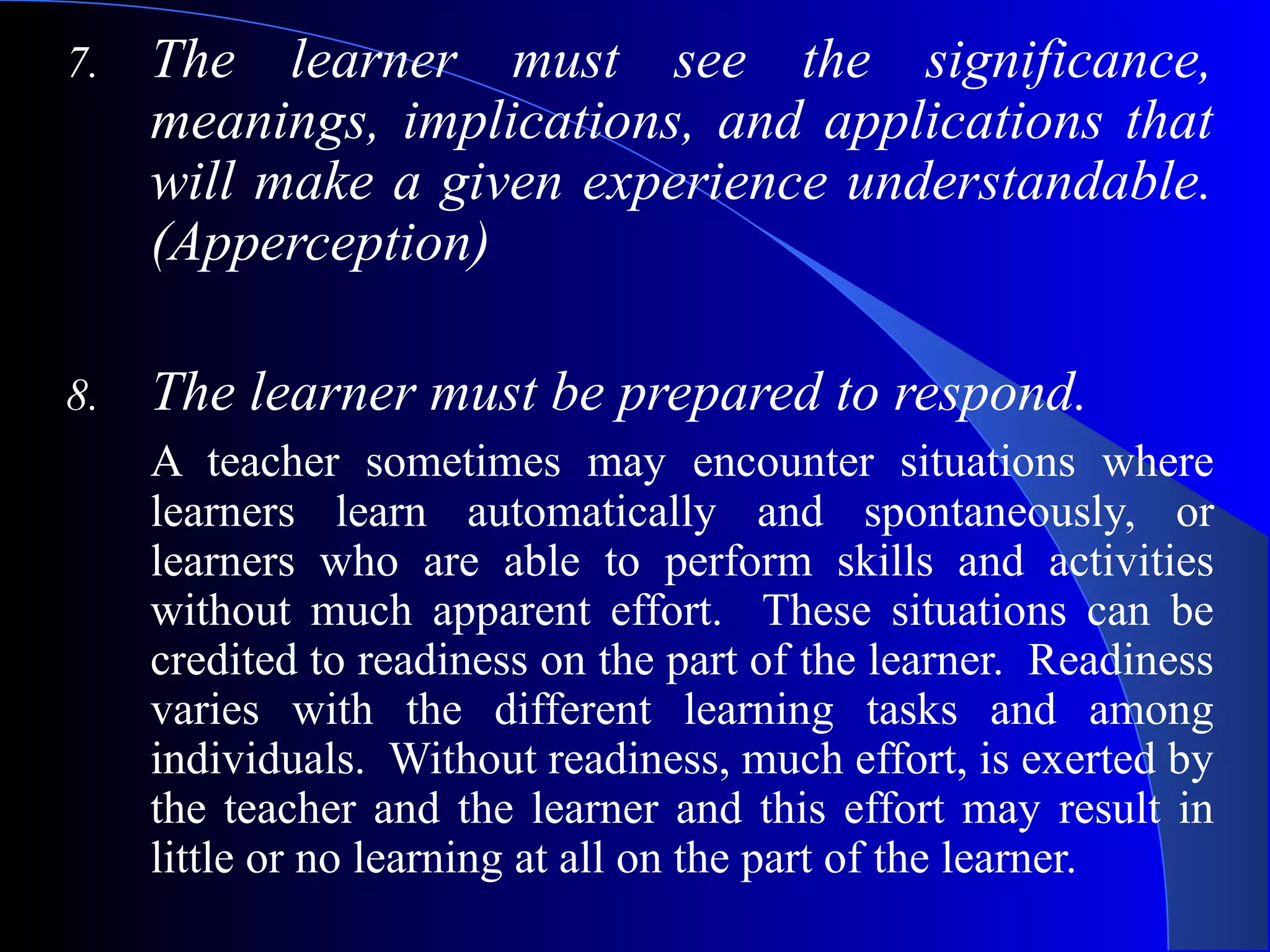 7. The learner must see the significance,
meanings, implications, and applications that
will make a given experience understandable.
(Apperception)
8. The learner must be prepared to respond.
A teacher sometimes may encounter situations where
learners learn automatically and spontaneously, or
learners who are able to perform skills and activities
without much apparent effort. These situations can be
credited to readiness on the part of the learner. Readiness
varies with the different learning tasks and among
individuals. Without readiness, much effort, is exerted by
the teacher and the learner and this effort may result in
little or no learning at all on the part of the learner.
 