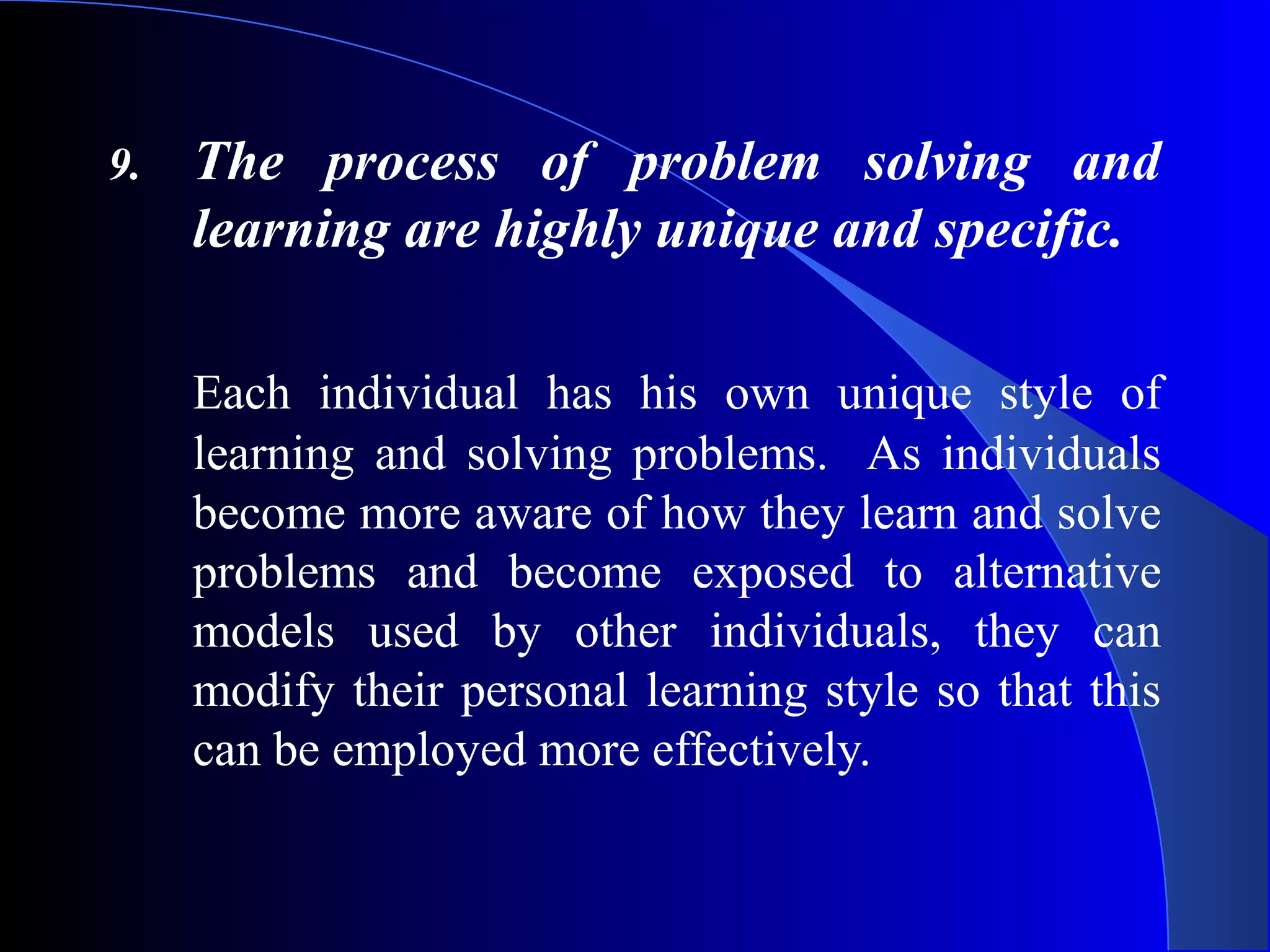 9. The process of problem solving and
learning are highly unique and specific.
Each individual has his own unique style of
learning and solving problems. As individuals
become more aware of how they learn and solve
problems and become exposed to alternative
models used by other individuals, they can
modify their personal learning style so that this
can be employed more effectively.
 