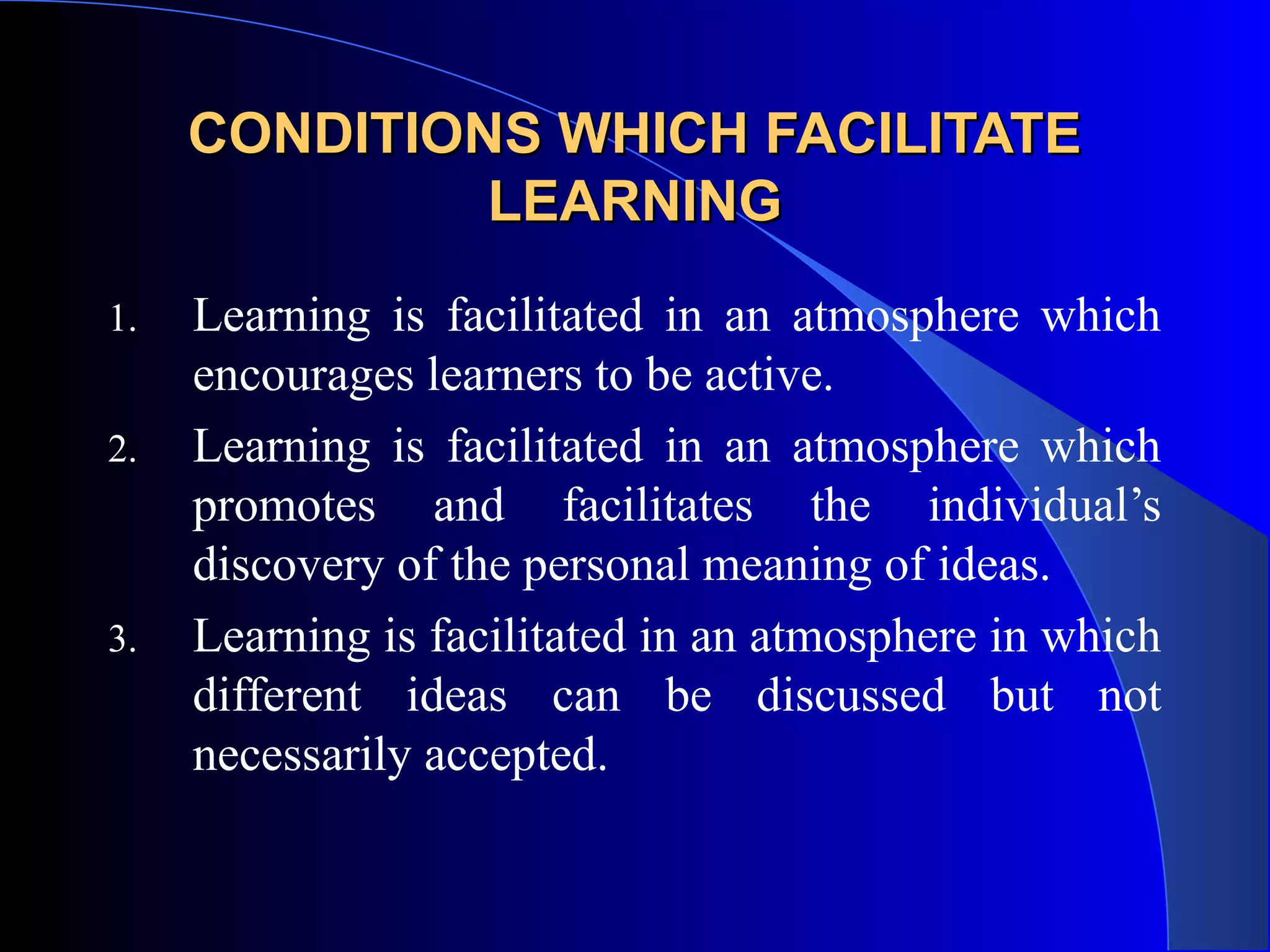 CONDITIONS WHICH FACILITATECONDITIONS WHICH FACILITATE
LEARNINGLEARNING
1. Learning is facilitated in an atmosphere which
encourages learners to be active.
2. Learning is facilitated in an atmosphere which
promotes and facilitates the individual’s
discovery of the personal meaning of ideas.
3. Learning is facilitated in an atmosphere in which
different ideas can be discussed but not
necessarily accepted.
 