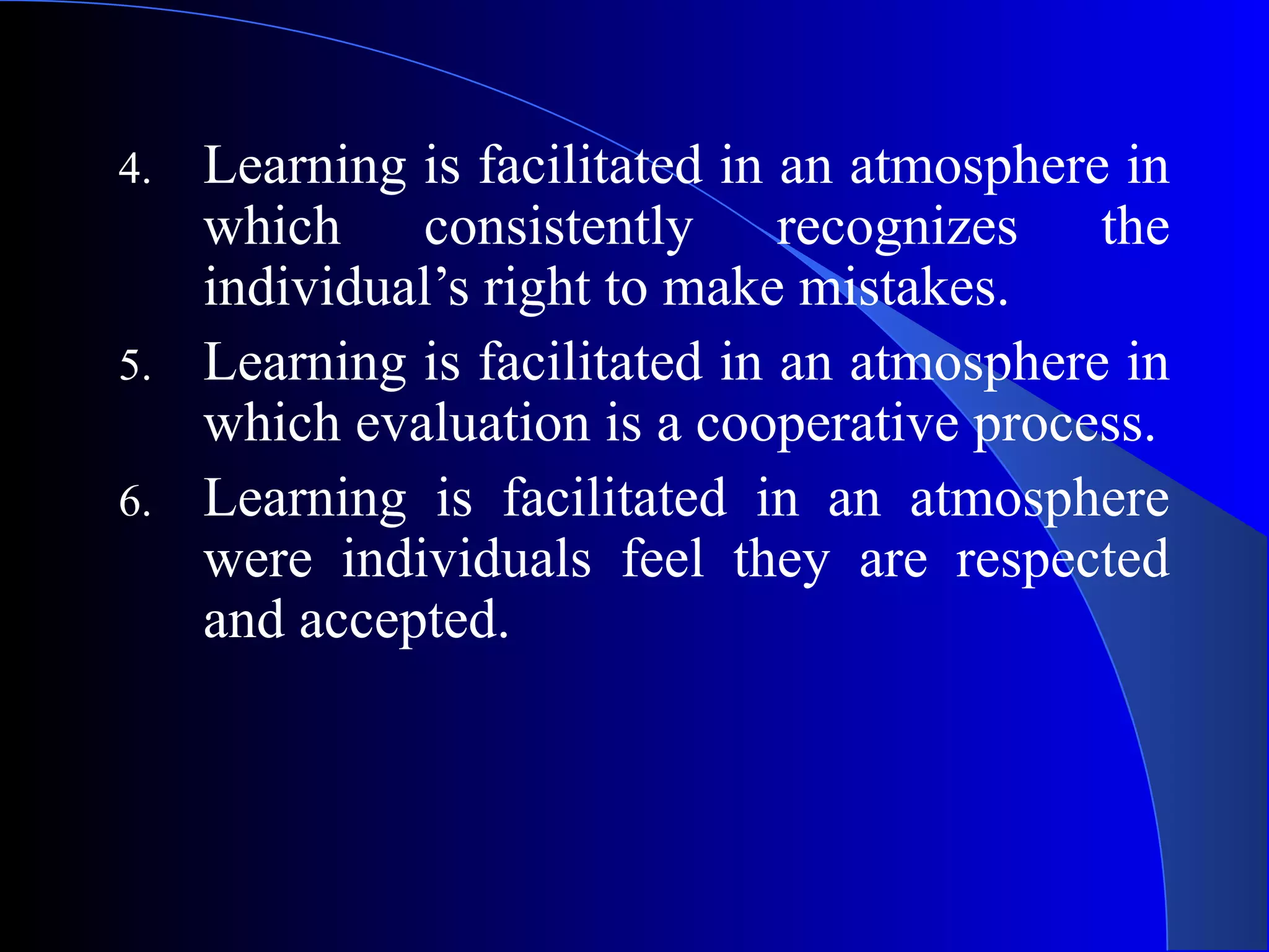 4. Learning is facilitated in an atmosphere in
which consistently recognizes the
individual’s right to make mistakes.
5. Learning is facilitated in an atmosphere in
which evaluation is a cooperative process.
6. Learning is facilitated in an atmosphere
were individuals feel they are respected
and accepted.
 