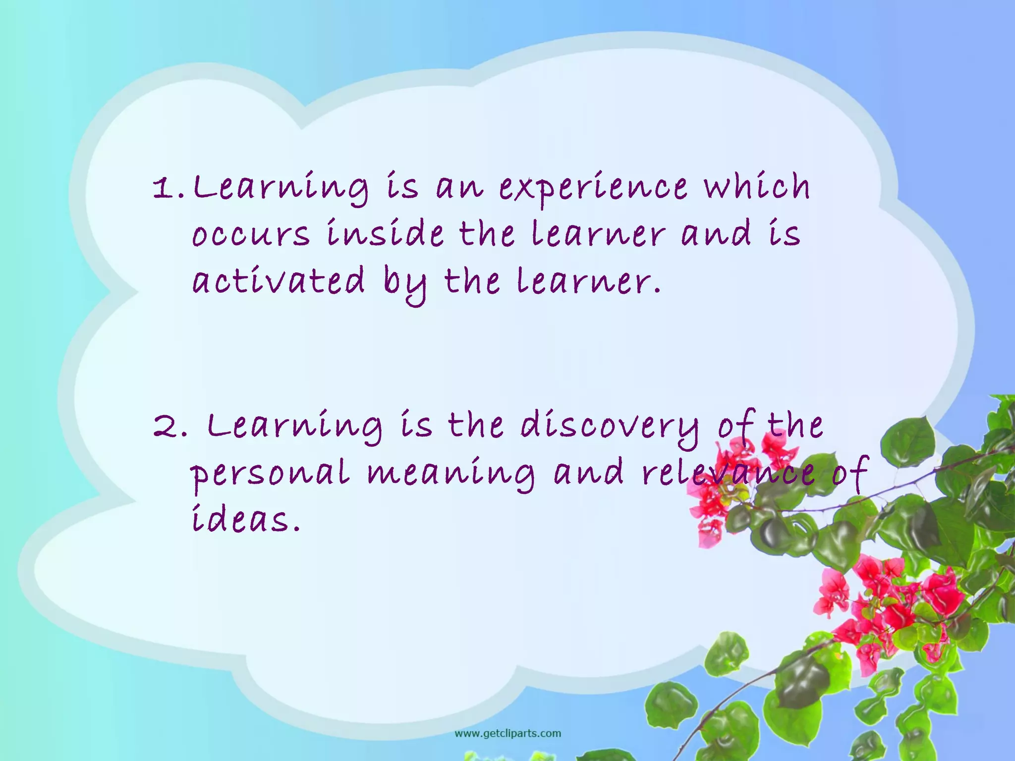 1.Learning is an experience which
occurs inside the learner and is
activated by the learner.
2. Learning is the discovery of the
personal meaning and relevance of
ideas.
 