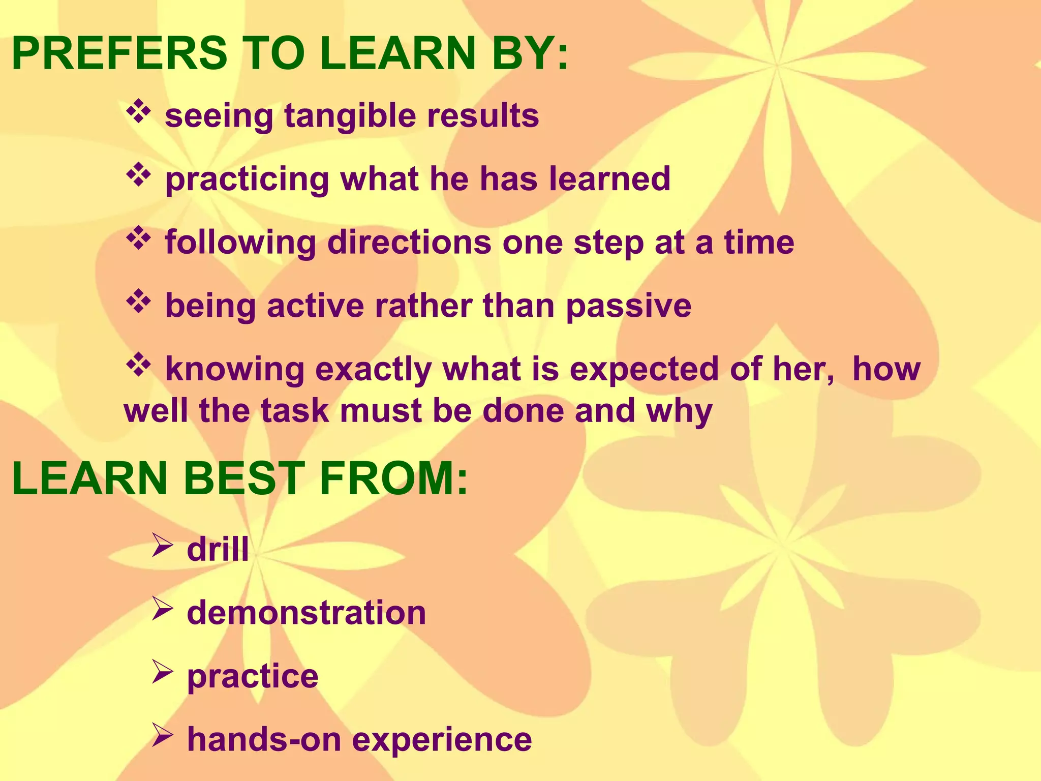 PREFERS TO LEARN BY:
 seeing tangible results
 practicing what he has learned
 following directions one step at a time
 being active rather than passive
 knowing exactly what is expected of her, how
well the task must be done and why
LEARN BEST FROM:
 drill
 demonstration
 practice
 hands-on experience
 