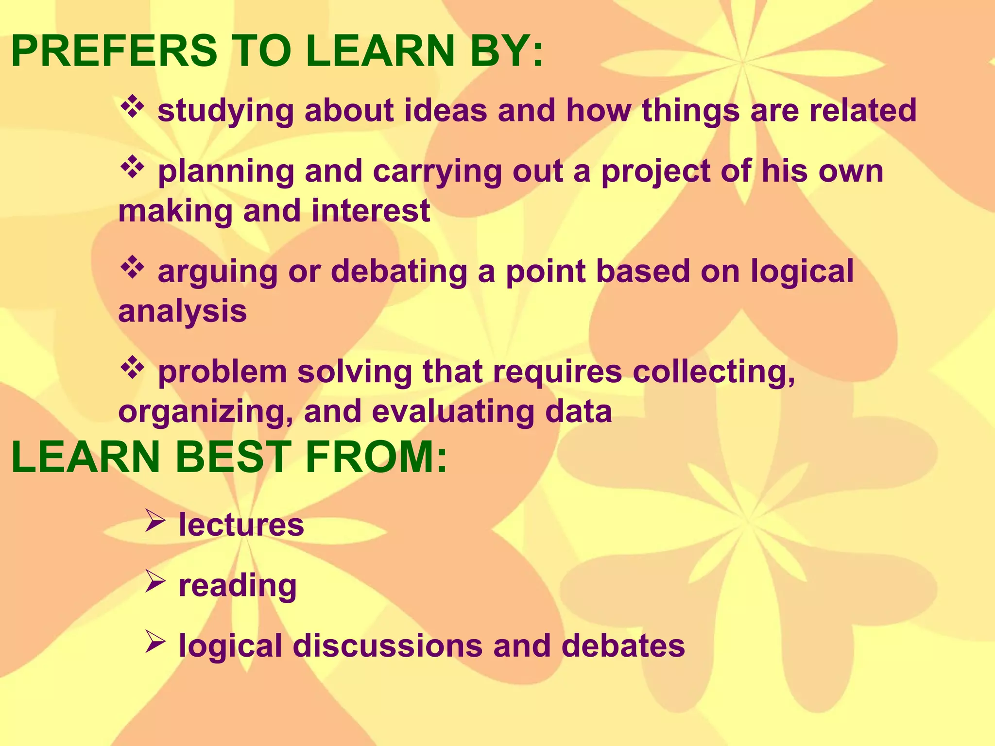 PREFERS TO LEARN BY:
LEARN BEST FROM:
 studying about ideas and how things are related
 planning and carrying out a project of his own
making and interest
 arguing or debating a point based on logical
analysis
 problem solving that requires collecting,
organizing, and evaluating data
 lectures
 reading
 logical discussions and debates
 