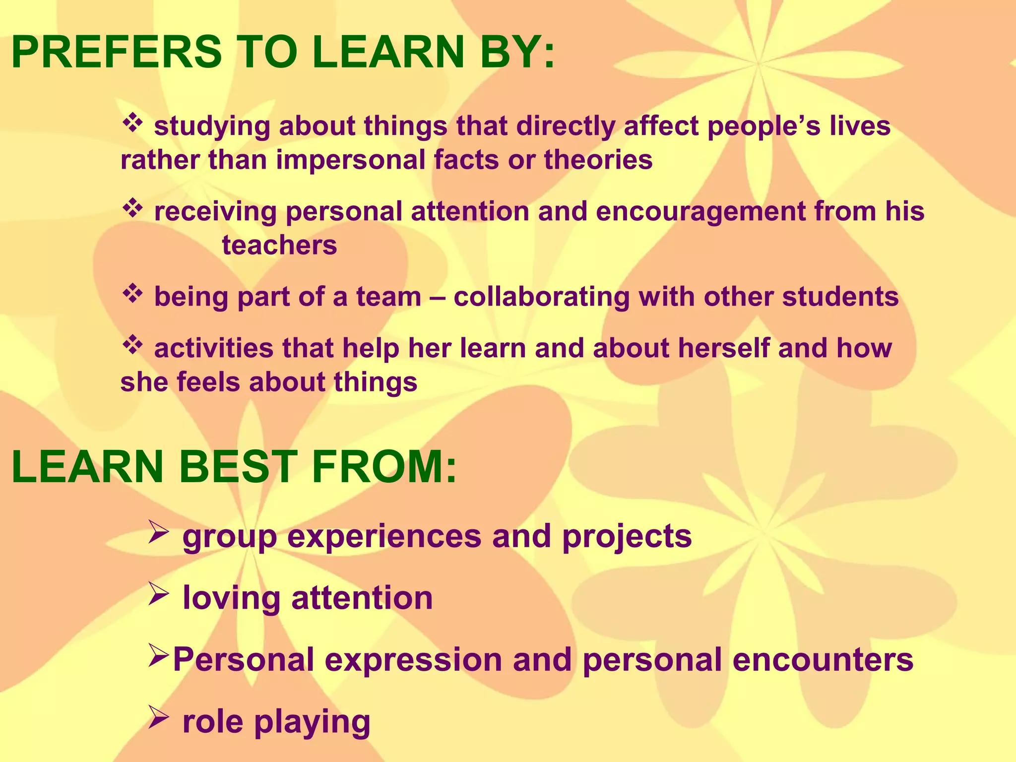 PREFERS TO LEARN BY:
LEARN BEST FROM:
 studying about things that directly affect people’s lives
rather than impersonal facts or theories
 receiving personal attention and encouragement from his
teachers
 being part of a team – collaborating with other students
 activities that help her learn and about herself and how
she feels about things
 group experiences and projects
 loving attention
Personal expression and personal encounters
 role playing
 