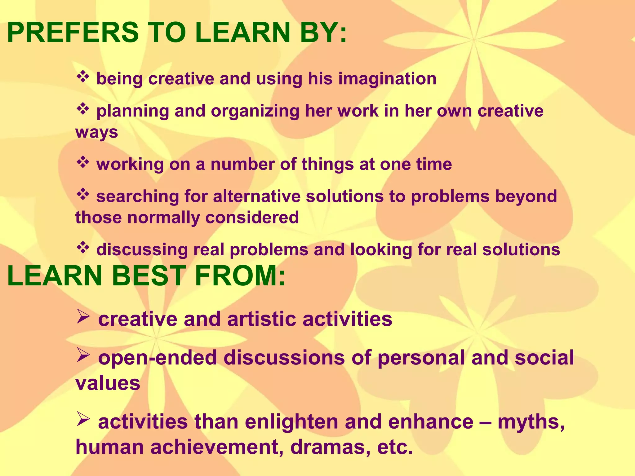 PREFERS TO LEARN BY:
LEARN BEST FROM:
 being creative and using his imagination
 planning and organizing her work in her own creative
ways
 working on a number of things at one time
 searching for alternative solutions to problems beyond
those normally considered
 discussing real problems and looking for real solutions
 creative and artistic activities
 open-ended discussions of personal and social
values
 activities than enlighten and enhance – myths,
human achievement, dramas, etc.
 