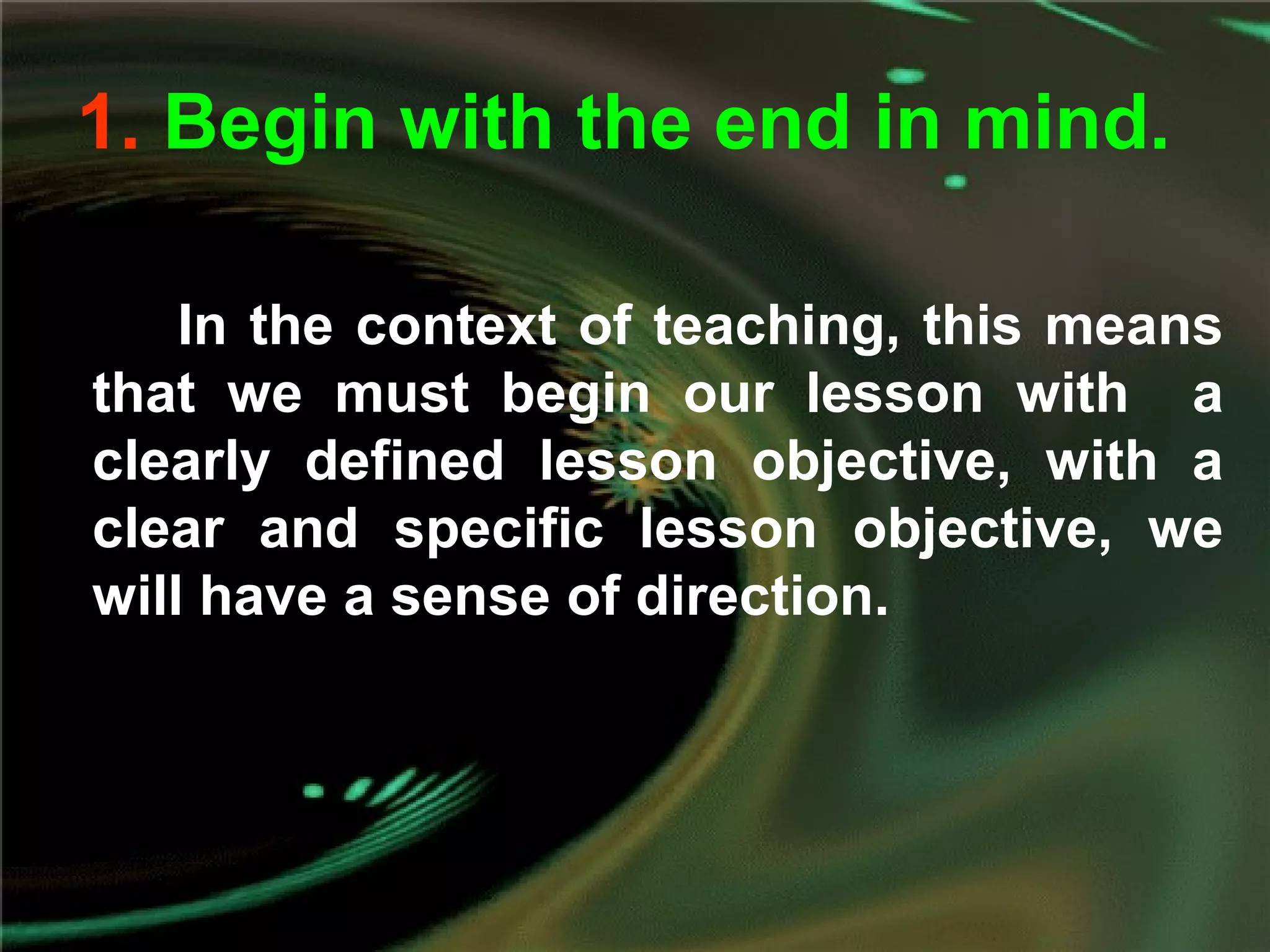 1. Begin with the end in mind.
In the context of teaching, this means
that we must begin our lesson with a
clearly defined lesson objective, with a
clear and specific lesson objective, we
will have a sense of direction.
 