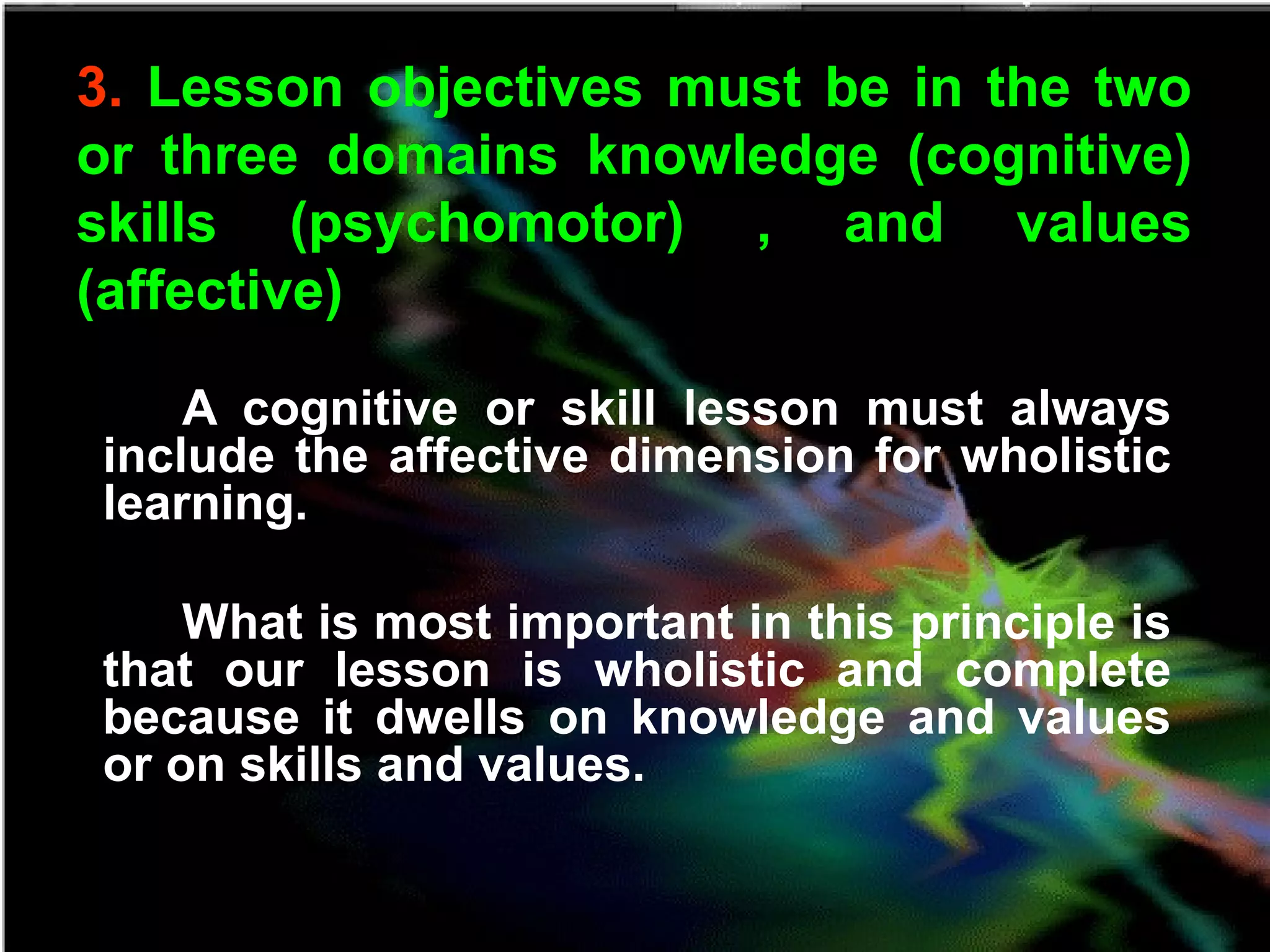 3. Lesson objectives must be in the two
or three domains knowledge (cognitive)
skills (psychomotor) , and values
(affective)
A cognitive or skill lesson must always
include the affective dimension for wholistic
learning.
What is most important in this principle is
that our lesson is wholistic and complete
because it dwells on knowledge and values
or on skills and values.
 