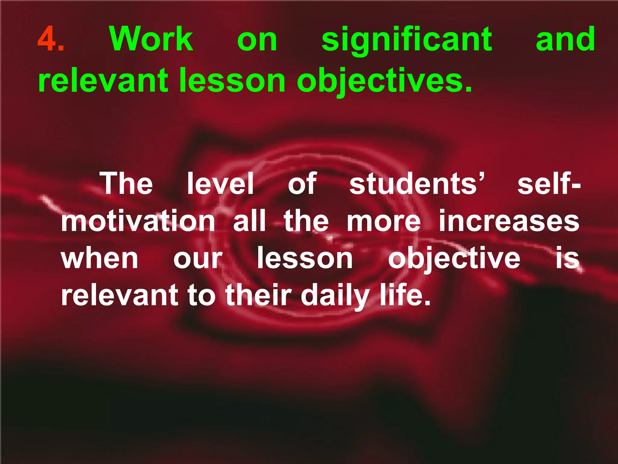 4. Work on significant and
relevant lesson objectives.
The level of students’ self-
motivation all the more increases
when our lesson objective is
relevant to their daily life.
 